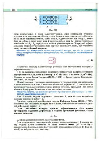 230 Розділ 4.
сили притягання, і сили відштовхування. При розтяганні стержня
відстань між частинками збільшується і сили притягання стають більши­
ми за сили відштовхування. Тому шар 1, віддаляючись від шару 2, тягне
його за собою; у свою чергу шар 2 тягне за собою шар З, і таким чином дія
зовнішніх сил Fj і ^2 передається вздовж усього стержня. Усередині дефор­
мованого стержня у кожному його перерізі виникають сили, що отримали
назву сил внутрішньої напруги.
Величина, що вимірюється силою внутрішньої напруги, яка діє на одиницю
площі поперечного перерізу деформованого тіла, називається механічною на­
пругою:
а = (4.14)
Механічну напругу характеризує розподіл сил внутрішньої напруги у
деформованому тілі.
У СІ за одиницю механічної напруги береться така напруга всередині
деформованого тіла, коли на площу 1 діє сила 1 ньютон (Н/м* = Па).
Названа на честь Блеза Паскаля (1623— 1662) — французького фізика, ма­
тематика, філософа.
Механічна напруга пружно деформованого тіла залежить від матеріалу,
з якого воно виготовлене, і значення відносної деформації. В однакових за
розмірами тілах, але виготовлених з різних речовин, при одній і тій самій
відносній деформації виникає різна механічна напруга.
Механічна напруга, що виникає в речовині при відносній деформації є=1, нази­
вається модулем пружності к.
Чим більший модуль пружності речовини h, тим більша механічна
напруга виникає в ній: о ~ k.
Досліди, проведені англійським ученим Робертом Гуком (1635— 1703),
показали, що механічна напруга тим більша, чим більше значення віднос­
ної деформації тіла: а - є.
Отже, механічна напруга пружно деформованого тіла прямо
пропорційна відносній деформації і модулю пружності речовини, з якої
воно виготовлене:
а = кг.
Це співвідношення носить назву закону Гука.
Для подовжнього стискання або розтягу модуль пружності k носить на­
зву модуля Юнга (названий на честь Томаса Юнга (1773— 1829) —
англійського фізика, лікаря і астронома) і позначається літерою Е. Тоді за­
кон Гука набуває такого вигляду:
 