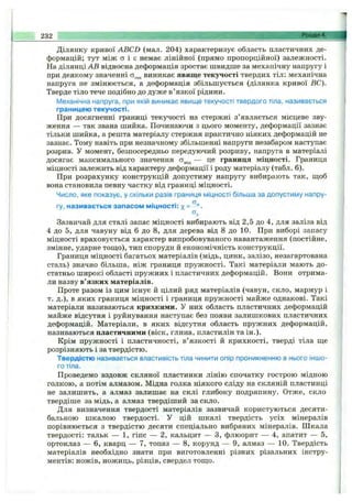 Ділянку кривої ABCD (мал. 204) характеризує область пластичних де­
формацій; тут між а і є немає лінійної (прямо пропорційної) залежності.
На ділянці АВ відносна деформація зростає швидше за механічну напругу і
при деякому значенні виникає явище текучості твердих тіл: механічна
напруга не змінюється, а деформація збільшується (ділянка кривої ВС).
Тверде тіло тече подібно до дуже в’язкої рідини.
Механічна напруга, при якій виникає явище текучості твердого тіла, називається
границею текучості.
При досягненні границі текучості на стержні з’являється місцеве зву­
ження — так звана шийка. Починаючи з цього моменту, деформації зазнає
тільки шийка, а решта матеріалу стержня практично ніяких деформацій не
зазнає. Тому навіть при незначному збільшенні напруги незабаром наступає
розрив. У момент, безпосередньо передуючий розриву, напруга в матеріалі
досягає максимального значення — це границя міцності. Границя
міцності залежить від характеру деформації і роду матеріалу (табл. 6).
При розрахунку конструкцій допустиму напругу вибирають так, щоб
вона становила певну частку від границі міцності.
Число, яке показує, у скільки разів границя міцності більша за допустиму напру­
гу, називається запасом міцності: %= ^'‘ .
Зазвичай для сталі запас міцності вибирають від 2,5 до 4, для заліза від
4 до 5, для чавуну від 6 до 8, для дерева від 8 до 10. При виборі запасу
міцності враховується характер випробовуваного навантаження (постійне,
змінне, ударне тощо), тип споруди й економічність конструкції.
Границя міцності багатьох матеріалів (мідь, цинк, залізо, незагартована
сталь) значно більша, ніж границя пружності. Такі матеріали мають до­
статньо широкі області пружних і пластичних деформацій. Вони отрима­
ли назву в’язких матеріалів.
Проте разом із цим існує й цілий ряд матеріалів (чавун, скло, мармур і
т. д.), в яких границя міцності і границя пружності майже однакові. Такі
матеріали називаються крихкими. У них область пластичних деформацій
майже відсутня і руйнування наступає без появи залишкових пластичних
деформацій. Матеріали, в яких відсутня область пружних деформацій,
називаються пластичними (віск, глина, пластилін та ін.).
Крім пружності і пластичності, в’язкості й крихкості, тверді тіла ще
розрізняють і за твердістю.
Твердістю називається властивість тіла чинити опір проникненню в нього іншо­
го тіла.
Проведемо вздовж скляної пластинки лінію спочатку гострою мідною
голкою, а потім алмазом. Мідна голка ніякого сліду на скляній пластинці
не залишить, а алмаз залишає на склі глибоку подряпину. Отже, скло
твердіше за мідь, а алмаз твердіший за скло.
Для визначення твердості матеріалів зазвичай користуються десяти­
бальною шкалою твердості. У цій шкалі твердість усіх мінералів
порівнюється з твердістю десяти спеціально вибраних мінералів. Шкала
твердості: тальк — 1, гіпс — 2, кальцит — З, флюорит — 4, апатит — 5,
ортоклаз — 6, кварц — 7, топаз — 8, корунд — 9, алмаз — 10. Твердість
матеріалів необхідно знати при виготовленні різних різальних інстру­
ментів: ножів, ножиць, різців, свердел тощо.
232 "". , .
 