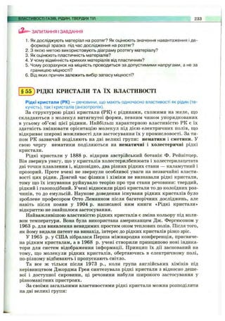 ВЛАСТИВОСТІ ГАЗІВ, РІДИН, ТВЕРДИХТІЛ 233
ЗАПИТАННЯ І ЗАВДАННЯ
1. Як досліджують матеріал на розтяг? Як оцінюють значення навантаження і де­
формації зразка під час дослідження на розтяг?
2. З якою метою використовують діаграму розтягу матеріалу?
3. Як оцінюють пластичність матеріалів?
4. У чому відмінність крихких матеріалів від пластичних?
5. Чому розрахунок на міцність проводиться за допустимими напругами, а не за
границею МІЦНОСТІ?
6. Від яких причин залежить вибір запасу міцності?
§ 5 5 ) РІДКІ КРИСТАЛИ ТА ЇХ ВЛАСТИВОСТІ
Рідкі кристали (РК) — речовини, ідо мають одночасно властивості як рідин (те­
кучість), так і кристалів (анізотропія).
За структурою рідкі кристали (РК) є рідинами, схожими на желе, що
складаються з молекул витягнутої форми, певним чином упорядкованих
в усьому об’ємі цієї рідини. Найбільш характерною властивістю РК є їх
здатність змінювати орієнтацію молекул під дією електричних полів, що
відкриває широкі можливості для застосування їх у промисловості. За ти­
пом РК зазвичай поділяють на дві великі групи: нематики і сметики. У
свою чергу нематики поділяються на нематичні і холестеричні рідкі
кристали.
Рідкі кристали у 1888 р. відкрив австрійський ботанік Ф. Рейнітцер.
Він звернув увагу, що у кристалів холестерилбензоата і холестерилацетата
дві точки плавлення і, відповідно, два різних рідких стани — каламутний і
прозорий. Проте вчені не звернули особливої уваги на незвичайні власти­
вості цих рідин. Довгий час фізики і хіміки не визнавали рідкі кристали,
тому що їх існування руйнувало теорію про три стани речовини: твердий,
рідкий і газоподібний. Учені відносили рідкі кристали то до колоїдних роз­
чинів, то до емульсій. Наукове доведення існуваня рідких кристалів було
зроблене професором Отто Леманном після багаторічних досліджень, але
навіть після появи у 1904 р. написаної ним книги «Рідкі кристали»
відкриттю не знайшлося застосування.
Найважливішою властивістю рідких кристалів є зміна кольору під впли­
вом температури. Вона була використана американцем Дж. Фергюсоном у
1963 р. для виявлення невидимих простим оком теплових полів. Після того,
як йому видали патент на винахід, інтерес до рідких кристалів різко зріс.
У 1965 р. у СІЛА зібралася Перша міжнародна конференція, присвяче­
на рідким кристалам, а в 1968 р. учені створили принципово нові індика­
тори для систем відображення інформації. Принцип їх дії заснований на
тому, що молекули рідких кристалів, обертаючись в електричному полі,
по-різному відбивають і пропускають світло.
Та все ж тільки після 1973 p., коли група англійських хіміків під
керівництвом Джорджа Грея синтезувала рідкі кристали з відносно деше­
вої і доступної сировини, ці речовини набули широкого застосування у
різноманітних пристроях.
За своїми загальними властивостями рідкі кристали можна розподілити
на дві великі групи:
 