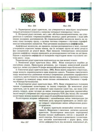 234
I
Розділ 4. j
Мал. 205 Мал. 206
1. Термотропні рідкі кристали, що утворюються внаслідок нагрівання
твердої речовини й існують у певному інтервалі температур і тиску.
2. Ліотропні рідкі системи, які є дво- або багатокомпонентними, що утво­
рюються в сумішах стержньоподібних молекул даної речовини і води (або
інших полярних розчинників). Ці стержньоподібні молекули мають на од­
ному кінці полярну групу, а велика частина стержня є гнучким гідрофоб­
ним вуглеводневим ланцюгом. Такі речовини називаються амфіфілами.
Амфіфільні молекули, як правило, погано розчиняються у воді, схильні
утворювати агрегати таким чином, що їх полярні групи на межі розділу
фаз напрямлені до рідкої фази. При низьких температурах змішування
рідкого амфіфіла з водою приводить до розшарування системи на дві фази.
Одним з варіантів амфіфілів зі складною структурою може слугувати сис­
тема мило—вода.
Термотропні рідкі кристали поділяються на три великі класи;
1. Нематичні рідкі кристали (мал. 205). Вони поводяться подібно до
звичайних рідин. Прикладом речовини, що створює нематичний рідкий
кристал, може слугувати М-(пара-метоксибензиліден)-пара-бутиланілін.
2. Смектичні рідкі кристали (мал. 206). Вони мають шарувату структуру,
шари можуть переміщуватися один відносно одного. Товщина смектичного
шару визначається довжиною молекул (переважно довжиною парафінового
«хвоста»), проте в’язкість смектиків значно вища, ніж у нематиків і густина
по нормалі до поверхні шару може сильно змінюватися. Типовим є тереф-
тал-біс(пара-бутиланілін).
3. Холестеричні рідкі кристали (мал. 207). Вони утворюються головним
чином з’єднаннями холестерину та інших стероїдів. Це нематичні рідкі
кристали, але їх довгі осі повернуті одна відносно одної так, що вони утво­
рюють спіралі, дуже чутливі до зміни температури внаслідок надзвичайно
малої енергії утворення цієї структури (порядку 0,01 Дж/моль). Як типовий
холестерик можна назвати аміл-пара-(4-ціанобензиліденаміно)-цінамат.
Холестерики яскраво забарвлені і щонайменша зміна температури (до
тисячних доль градуса) приводить до зміни кро­
ку спіралі і відповідно зміни забарвлення рідко­
го кристала.
У рідких кристалів незвичайні оптичні влас­
тивості. Нематики і смектики оптично одноосні
кристали. Холестерики внаслідок періодичної
будови сильно відбивають світло у видимій об­
ласті спектра. Оскільки в нематиках і холестери-
ках носіями властивостей є рідка фаза, вона
Мал. 207 легко деформується під впливом зовнішньої дії.
 
