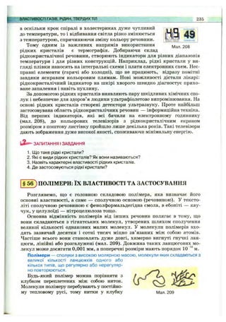 а ОСКІЛЬКИ крок спіралі в холестериках дуже чутливий
до температури, то і відбивання світла різко змінюється
з температурою, спричинюючи зміну кольору речовини.
Тому одним із важливих напрямів використання
рідких кристалів є термографія. Добираючи склад
рідкокристалічної речовини, створюють індикатори для різних діапазонів
температури і для різних конструкцій. Наприклад, рідкі кристали у ви
гляді плівки наносять на інтегральні схеми і плати електронних схем. Нес
правні елементи (гарячі або холодні), що не працюють, відразу помітні
завдяки яскравим кольоровим плямам. Нові можливості дістали лікарі
рідкокристалічний індикатор на шкірі хворого швидко діагностує прихо­
ване запалення і навіть пухлину.
За допомогою рідких кристалів виявляють пару шкідливих хімічних спо­
лук і небезпечне для здоров’я людини ультрафіолетове випромінювання. На
основі рідких кристалів створені детектори ультразвуку. Проте найбільш
застосовувана область рідкокристалічних речовин — інформаційна техніка.
Від перших індикаторів, які всі бачили на електронному годиннику
(мал. 208), до кольорових телевізорів з рідкокристалічним екраном
розміром з поштову листівку пройшло лише декілька років. Такі телевізори
дають зображення дуже високої якості, споживаючи мінімальну енергію.
ЗАПИТАННЯ І ЗАВДАННЯ
1. Що таке рідкі кристали?
2. Які є види рідких кристалів? Як вони називаються?
3. Назвіть характерні властивості рідких кристалів.
4. Де застосовуються рідкі кристали?
■"ШСТИ'ВОСТІ ГАЗІВ, РІДИН, ТВЕРДИХТІЛ 235
§ 5 6 ) ПОЛІМЕРИ: ЇХ ВЛАСТИВОСТІ ТА ЗАСТОСУВАННЯ
Розглянемо, що є головною складовою полімера, яка визначає його
основні властивості, а саме — сполучною основою (речовиною). У тексто­
літі сполучною речовиною є фенолформальдегідна смола, в ебоніті — кау­
чук, у целулоїді — нітроцелюлоза тощо.
Основна відмінність полімерів від інших речовин полягає в тому, що
вони складаються з гігантських молекул, утворених шляхом сполучення
великої кількості однакових малих молекул. У молекули полімерів вхо­
дять зазвичай десятки і сотні тисяч міцно зв’язаних між собою атомів.
Частіше всього вони становлять дуже довгі, химерно вигнуті гнучкі лан­
цюги, лінійні або розгалужені (мал. 209). Довжина таких ланцюгових мо­
лекул може досягати 0,001 мм, а поперечні розміри мають порядок 10” м.
Полімери — сполуки з високою молярною масою, молекули яких складаються з
великої кількості ланцюжків одного або
кількох типів, що регулярно або нерегуляр­
но повторюються.
Будь-який полімер можна порівняти з
клубком переплетених між собою ниток.
Молекули полімеру перебувають у постійно­
му тепловому русі, тому нитки у клубку Мал. 209
 