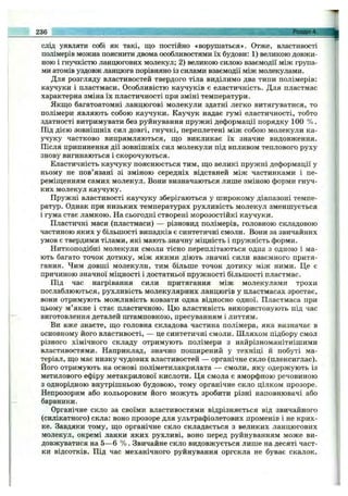 слід уявляти собі як такі, що постійно «ворушаться». Отже, властивості
полімерів можна пояснити двома особливостями їх будови: 1) великою довжи­
ною і гнучкістю ланцюгових молекул; 2) великою силою взаємодії між група­
ми атомів уздовж ланцюга порівняно із силами взаємодії між молекулами.
Для розгляду властивостей твердого тіла виділимо два типи полімерів:
каучуки і пластмаси. Особливістю каучуків є еластичність. Для пластмас
характерна зміна їх пластичності при зміні температури.
Якщо багатоатомні ланцюгові молекули здатні легко витягуватися, то
полімери являють собою каучуки. Каучук надає гумі еластичності, тобто
здатності витримувати без руйнування пружні деформації порядку 100 % .
Під дією зовнішніх сил довгі, гнучкі, переплетені між собою молекули ка­
учуку частково випрямляються, що викликає їх значне видовження.
Після припинення дії зовнішніх сил молекули під впливом теплового руху
знову вигинаються і скорочуються.
Еластичність каучуку пояснюється тим, що великі пружні деформації у
ньому не пов’язані зі зміною середніх відстаней між частинками і пе­
реміщенням самих молекул. Вони визначаються лише зміною форми гнуч­
ких молекул каучуку.
Пружні властивості каучуку зберігаються у широкому діапазоні темпе­
ратур. Однак при низьких температурах рухливість молекул зменшується
і гума стає ламкою. На сьогодні створені морозостійкі каучуки.
Пластичні маси (пластмаси) — різновид полімерів, головною складовою
частиною яких у більшості випадків є синтетичні смоли. Вони за звичайних
умов є твердими тілами, які мають значну міцність і пружність форми.
Ниткоподібні молекули смоли тісно переплітаються одна з одною і ма­
ють багато точок дотику, між якими діють значні сили взаємного притя­
гання. Чим довші молекули, тим більше точок дотику між ними. Це є
причиною значної міцності і достатньої пружності більшості пластмас.
Під час нагрівання сили притягання між молекулами трохи
послаблюються, рухливість молекулярних ланцюгів у пластмасах зростає,
вони отримують можливість ковзати одна відносно одної. Пластмаса при
цьому м’якне і стає пластичною. Цю властивість використовують під час
виготовлення деталей штамповкою, пресуванням і литтям.
Ви вже знаєте, що головна складова частина полімера, яка визначає в
основному його властивості, — це синтетичні смоли. Шляхом підбору смол
різного хімічного складу отримують полімери з найрізноманітнішими
властивостями. Наприклад, значно поширений у техніці й побуті ма­
теріал, що має низку чудових властивостей — органічне скло (плексиглас).
Його отримують на основі поліметилакрилата — смоли, яку одержують із
метилового ефіру метакрилової кислоти. Ця смола є аморфною речовиною
з однорідною внутрішньою будовою, тому органічне скло цілком прозоре.
Непрозорим або кольоровим його можуть зробити різні наповнювачі або
барвники.
Органічне скло за своїми властивостями відрізняється від звичайного
(силікатного) скла: воно прозоре для ультрафіолетових променів і не крих­
ке. Завдяки тому, що органічне скло складається з великих ланцюгових
молекул, окремі ланки яких рухливі, воно перед руйнуванням може ви­
довжуватися на 5—6 % . Звичайне скло видовжується лише на десяті част­
ки відсотків. Під час механічного руйнування оргскла не буває скалок.
236 Розділ 4.
 