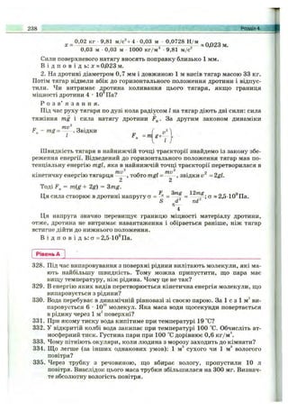 0,02 кг 9,81 м/с^+4 0,03 м 0,0728 Н/м гіпоо
0,03 м 0,03 м 1000 кг/м 9,81 м/с
Сили поверхневого натягу вносять поправку близько 1 мм.
В і д п о в і д ь : X » 0,023 м.
2. На дротині діаметром 0,7 мм і довжиною 1 м висів тягар масою 33 кг.
Потім тягар відвели вбік до горизонтального положення дротини і відпус­
тили. Чи витримає дротина коливання цього тягаря, якщо границя
міцності дротини 4 - 1 0 Па?
Р о з в ’ я з а н н я .
Під час руху тягаря по дузі кола радіусом І на тягар діють дві сили: сила
тяжіння mg і сила натягу дротини F^. За другим законом динаміки
. Звідки ( -.2А
І =т
238 Розділ 4.
Швидкість тягаря в найнижчій точці траєкторії знайдемо із закону збе­
реження енергії. Відведений до горизонтального положення тягар мав по­
тенціальну енергію mgl, яка в найнижчій точці траєкторії перетворилася в
mv^ - , mv'^ . 2 г, 1
кінетичну енергію тягарця , тобто mgl ------, звідки v = 2gl.
2 2
Тоді = m{g + 2g) = 3mg.
Ця сила створює в дротині напругу ст = «2,5 10®Па.
S d nd
п-
4
Ця напруга значно перевиш;ує границю міцності матеріалу дротини,
отже, дротина не витримає навантаження і обірветься раніше, ніж тягар
встигне дійти до нижнього положення.
В і д п о в і д ь : ст = 2,510®Па.
Рівень А
328. Під час випаровування з поверхні рідини вилітають молекули, які ма­
ють найбільшу швидкість. Тому можна припустити, що пара має
вищу температуру, ніж рідина. Чому це не так?
329. В енергію яких видів перетворюється кінетична енергія молекули, що
випаровується з рідини?
330. Вода перебуває в динамічній рівновазі зі своєю парою. За 1 с з 1 м^ ви­
паровується 6 •10^^ молекул. Яка маса води щосекунди повертається
в рідину через 1 м^ поверхні?
331. При якому тиску вода кипітиме при температурі 19 °С?
332. У відкритій колбі вода закипає при температурі 100 °С. Обчисліть ат­
мосферний тиск. Густина пари при 100 °С дорівнює 0,6 кг/м^
333. Чому пітніють окуляри, коли людина з морозу заходить до кімнати?
334. Що легше (за інших однакових умов): 1 м^ сухого чи 1 м^ вологого
повітря?
335. Через трубку з речовиною, що вбирає вологу, пропустили 10 л
повітря. Внаслідок цього маса трубки збільшилася на 300 мг. Визнач­
те абсолютну вологість повітря.
 