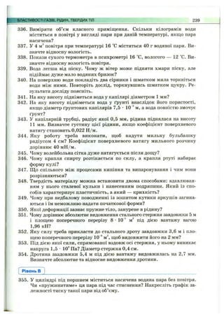 ВЛАСТИВОСТІ ГАЗІВ, РІДИН, ТВЕРДИХТІЛ 239
336. Виміряти об’єм класного приміщення. Скільки кілограмів води
міститься в повітрі у вигляді пари при даній температурі, якщо пара
насичена?
337. У 4 м^ повітря при температурі 16 °С міститься 40 г водяної пари. Ви­
значте відносну вологість.
338. Покази сухого термометра в психрометрі 16 °С, вологого — 12 °С. Ви­
значте відносну вологість повітря.
339. Вода легша від піску. Чому ж вітер може підняти хмари піску, але
підіймає дуже мало водяних бризок?
340. На поверхню води покладіть два сірники і шматком мила торкніться
води між ними. Повторіть дослід, торкнувшись шматком цукру. Ре­
зультати досліду поясніть.
341. На яку висоту підніметься вода у капілярі діаметром 1 мм?
342. На яку висоту підніметься вода у ґрунті внаслідок його пористості,
якщо діаметр ґрунтових капілярів 7,5 •10'^ м, а вода повністю змочує
ґрунт?
343. У капілярній трубці, радіус якої 0,5 мм, рідина піднялася на висоту
11 мм. Визначте густину цієї рідини, якщо коефіцієнт поверхневого
натягу становить 0,022 Н /м.
344. Яку роботу треба виконати, щоб надути мильну бульбашку
радіусом 4 см? Коефіцієнт поверхневого натягу мильного розчину
дорівнює 40 мН /м.
345. Чому волейбольна сітка дуже натягується після дощу?
346. Чому крапля спирту розтікається по склу, а крапля ртуті набирає
форму кулі?
347. Щ о спільного між процесами кипіння та випаровування і чим вони
розрізняються?
348. Твердість матеріалу можна встановити двома способами: вдавлюван­
ням у нього сталевої кульки і нанесенням подряпини. Який із спо­
собів характеризує пластичність, а який — крихкість?
349. Чому при недбалому поводженні із зошитом кутики аркушів загина­
ються і їм неможливо надати початкової форми?
350. Якої деформації зазнає пружне тіло, занурене в рідину?
351. Чому дорівнює абсолютне видовження стального стержня завдовжки 5 м
і площею поперечного перерізу 8 •10"® м^ під дією вантажу вагою
1,96 кН?
352. Яку силу треба прикласти до стального дроту завдовжки 3,6 м і пло­
щею поперечного перерізу 10 **м^ щоб видовжити його на 2 мм?
353. Під дією якої сили, спрямованої вздовж осі стержня, у ньому виникає
напруга 1,5 •10®Па? Діаметр стержня 0,4 см.
354. Дротина завдовжки 5,4 м під дією вантажу видовжилась на 2,7 мм.
Визначте абсолютне та відносне видовження дротини.
Рівень в
355. У циліндрі під поршнем міститься насичена водяна пара без повітря.
Чи «пружинитиме» ця пара під час стиснення? Накресліть графік за­
лежності тиску такої пари від об’єму.
 