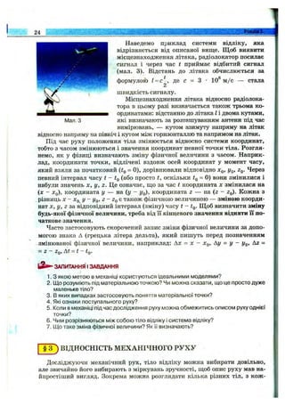 24 . . . . _______ ________ . ; ї № І :
і
Наведемо приклад системи відліку, яка
відрізняється від описаної вище. Щ об виявити
місцезнаходження літака, радіолокатор посилає
сигнал і через час t приймає відбитий сигнал
(мал. 3). Відстань до літака обчислюється за
■ t 8
формулою 1 =с , де с = з • 10 м /с — стала
2
швидкість сигналу.
Місцезнаходження літака відносно радіолока­
тора в цьому разі визначається також трьома ко­
ординатами: відстанню до літака І і двома кутами,
Мал. З які визначають за розташуванням антени під час
вимірювань, — кутом азимуту напряму на літак
відносно напряму на північ і кутом між горизонталлю та напрямом на літак.
Під час руху положення тіла змінюється відносно системи координат,
тобто з часом змінюються і значення координат певної точкй тіла. Розгля­
немо, як у фізиці визначають зміну фізичної величини з часом. Наприк­
лад, координати точки, відлічені вздовж осей координат у момент часу,
який взяли за початковий = 0), дорівнювали відповідно х^, у^, Zq. Через
певний інтервал часу t - Iq (або просто t, оскільки ig = 0) вони змінилися і
набули значень х, у, z. Це означає, пі,о за час t координата х змінилася на
(х - Xq), координата у — на (у - у^), координата z — на (2 - Zq). Кожна з
,різниць X - Xq у - Уо, Z- ZqB також фізичною величиною — зміною коорди­
нат X , у, Z за відповідний інтервал (зміну) часу t - Щоб визначити зміну
будь-якої фізичної величини, треба від її кінцевого значення відняти її по­
чаткове значення.
Часто застосовують скорочений запис зміни фізичної величини за допо­
могою знака А (грецька літера дельта), який пишуть перед позначенням
змінюваної фізичної величини, наприклад: Ах = х - Хд, Ау = у - уд. Аг =
= Z - Zq, At = t - tQ.
ЗАПИТАННЯ I ЗАВДАННЯ
1. З якою метою в механіці користуються ідеальними моделями?
2. Що розуміють під матеріальною точкою? Чи можна сказати, що це просто дуже
маленьке тіло?
3. В яких випадках застосовують поняття матеріальної точки?
4. Які ознаки поступального руху?
5. Коли в механіці під час дослідження руху можна обмежитись описом руху однієї
точки?
6. Чим розрізняються між собою тіло відліку і система відліку?
7. Що таке зміна фізичної величини? Як її визначають?
T F ) ВІДНОСНІСТЬ МЕХАНІЧНОГО РУХУ
Досліджуючи механічний рух, тіло відліку можна вибирати довільно,
але звичайно його вибирають з міркувань зручності, щоб опис руху мав на­
йпростіший вигляд. Зокрема можна розглядати кілька різних тіл, з кож-
 