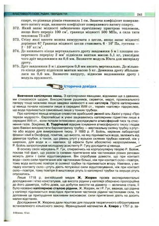 спирт, то різниця рівнів становила 1 см. Знаючи коефіцієнт поверхне­
вого натягу води, визначте коефіцієнт поверхневого натягу спирту.
372. Який запас міцності забезпечено причіпному пристрою тепловоза,
якщо його переріз 100 cм^ границя міцності 500 МПа, а сила тяги
тепловоза 75 кН?
373. Стіну якої висоти можна вимурувати з цегли, якщо запас міцності
дорівнює 6? Границя міцності цегли становить 6-10** Па, густина —
2 •10^кг/м
374. До нижнього кінця вертикального дроту завдовжки 5 м і площею по­
перечного перерізу 2 мм^ підвісили вантаж масою 5,1 кг, унаслідок
чого дріт видовжився на 0,6 мм. Визначте модуль Юнга для матеріалу
дроту.
375. Дріт завдовжки З м і діаметром 0,8 мм висить вертикально. До вільно­
го кінця дроту підвісили вантаж масою 5 кг. Довжина дроту збільши­
лася на 0,6 мм. Визначте напругу, відносне видовження дроту і
модуль пружності.
ВЛАСТИВОСТІ ГАЗІВ, РІДИН, ТВЕРДИХТІЛ 241
історична довідка.
Вивчення капілярних явищ. З капілярними явищами, відомими ще з давнини,
ми стикаємося щодня. Використання рушників, серветок, марлі, промокального
паперу тощо можливе лише завдяки наявності в них капілярів. Проте капілярними
ці явища почали називати лише в середині XVIII ст., термін «капіляр» підкреслює,
що вода піднімається самовільно лише у тонких трубках.
Про капілярні явища вперше сповістив арабський ужений аль-Хазіні у праці «Про
терези мудрості». Європейські ж учені зацікавились капілярним підняттям лише в
середині XVII ст., коли почали інтенсивно досліджувати атмосферний тиск та стис­
нення газів. Зокрема, Е. Торрічеллі відкрив існування атмосферного тиску і подав
ідею Вавіані використати барометричну трубку — вертикальну скляну трубку з ртут­
тю або водою для вимірювання тиску. У 1660 р. Р. Бойль, керівник лабораторії
фізики і хімії в Оксфорді, помітив, що висота, на яку піднімається вода, залежить від
діаметра трубки, а також, що рівень ртуті у вузьких скляних трубках нижчий, ніж у
широких, для води ж — навпаки. Ці ефекти були абослютно незрозумілими, і
Р. Бойль запропонував молодому асистенту Р. Гуку дослідити ці явища.
В основу своїх міркувань Р. Гук, спираючись на корпускулярну теорію Р. Бойля,
поклав той факт, щр разом із силами притягання між частинками різних речовин
можуть діяти і сили відштовхування. Він спробував довести, що при контакті
вода— скло сили притягання між частинками більші, ніж при контакті скло— повітря,
тому вода витісняє повітря зі скляної трубки та піднімається вгору. Навпаки, у ви­
падку контакту скло— ртуть діють потужніші сили відштовхування, ніж при контакті
скло— повітря, тому повітря й виштовхує ртуть із капілярної трубки та змушує ртуть
опускатись.
Лише 1718 р. англійський медик Ж. Жюрен провів експериментальні
дослідження і чітко констатував, що висота рідини у капілярі обернено пропорційна
до його діаметра, тобто довів, що добуток висоти на діаметр — величина стала, її
було названо капілярною сталою рідини. Ж. Жюрен, як і Р. Гук, вважав, що рідина
у капілярі піднімається внаслідок притягання частинок рідини частинками скла, та
доповнив це припущення важливим висновком: сили притягання діють на досить
малих відстанях.
Дослідження Ж. Жюрена дали поштовх для пошуків теоретичного обґрунтування
встановленого кількіізного закону. Французький математик А. Клеро у 1751 р. за-
9 Фізика, ІОкл.
 