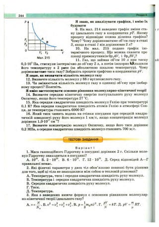 Я знаю, як аналізувати графіки, і вмію їх
будувати
9. На мал. 214 наведено гр
ну ідеального газу в координатах рТ. Якому
ч ^ процесу відповідає кожна ділянка графіка?
д Чому? Чому дорівнюватиме об’єм газу в стані
З, якщо в стані і він дорівнював 2 л?
^ 10. На мал. 215 подано графік ізо-
" ^2 V термічного процесу. Щ о можна сказати про
215 площі прямокутників і Opg-BV^g?
11. Газ, що займ
0,5-10^ Па, стиснули ізотермічно до об’єму 2 л, а потім ізохорно ІШльшили
його температуру в 2 рави (за абсолютною шкалою температур). Чому
дорівнюватиме тиск газу? Зобразіть процеси графічно в координатах pV.
Я знаю, як визначити кількість молекул газу
12. Визначте кількість молекул у 88 г вуглекислого газу.
13. Чи змінюється кількість молекул газу в одиниці об’єму при ізобар­
ному процесі? Поясніть.
я вмію зветосовувати основне рівняння молекулярно-кінетичної теорії
14. Визначте середню кінетичну енергію поступального руху молекул
Оксигену, якщо його температура 27 °С.
15. Яка середня квадратична швидкість молекул Гелію при температурі
0,1 К? Яка середня квадратична швидкість атомів Гелію в атмосфері Сон­
ця, де температура становить 6000 К?
16. Який тиск чинить водень на стінки посудини при середній квадра­
тичній швидкості руху його молекул 1 км /с, якщо концентрація молекул
дорівнює 1,0-10^^см“®?
17. Визначте концентрацію молекул Оксигену, якщо його тиск дорівнює
0,2 МПа, а середня квадратична швидкість молекул становить 700 м/с.
( ТЕСТОВІ ЗАВДАННЯ )
В а р і а н т І
1. Маса газоподібного Гідрогену в посудині дорівнює 2 г. Скільки моле­
кул Гідрогену знаходиться в посудині?
А. 10^^ Б. 2 •10^^ В. 6 •10^^ Г. 12 •10^®. Д. Серед відповідей А —Г
правильної немає.
2. Які фізичні параметри у двох тіл обов’язково повинні бути різними
для того, щоб ці тіла не знаходилися між собою в тепловій рівновазі?
A. Температура, тиск і середня квадратична швидкість руху молекул.
Б. Температура і середня квадратична швидкість руху молекул.
B. Середня квадратична швидкість руху молекул.
Г. Тиск.
Д. Температура.
3. Яка з наведених нижче формул є основним рівнянням молекуляр-
но-кінетичної теорії ідеального газу?
А. v = ^ , Б. = v +v^ В. р = ^гПоПи^. Г. -^- = кТ. Д. pV = '^RT.
244 Розділ 4.
 