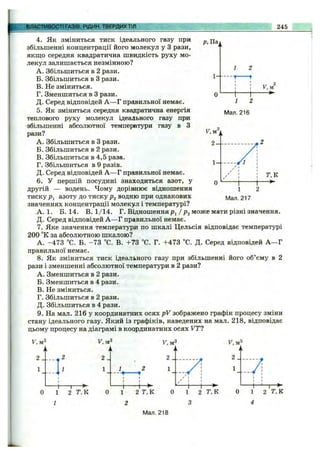 ВЛАСТИВОСТІ ГАЗІвГРІДИН, ТВЕРДИХ ТІЛ 245
Р, Паї
^ ук
о
1- - — Г
2
-t
1 2
Мал. 216
4. Як зміниться тиск ідеального газу при
збільшенні концентрації його молекул у З рази,
якщо середня квадратична швидкість руху мо­
лекул залишається незмінною?
A. Збільшиться в 2 рази.
Б. Збільшиться в З рази.
B. Не зміниться.
Г. Зменшиться в З рази.
Д. Серед відповідей А —Г правильної немає.
5. Як зміниться середня квадратична енергія
теплового руху молекул ідеального газу при
збільшенні абсолютної температури газу в З
рази?
A. Збільшиться в З рази.
Б. Збільшиться в 2 рази.
B. Збільшиться в 4,5 раза.
Г. Збільшиться в 9 разів.
Д. Серед відповідей А —Г правильної немає.
6. У першій посудині знаходиться азот, у
другій — водень. Чому дорівнює відношення
тиску азоту до тиску водню при однакових
значеннях концентрації молекул і температурі?
А. 1. Б. 14. В. 1/14. Г. В і д н о ш е н н я / р^ може мати різні значення.
Д. Серед відповідей А —Г правильної немає.
7. Яке значення температура по шкалі Цельсія відповідає температурі
200 °К за абсолютною шкалою?
А. -473 “С. Б. -7 3 °С. В. +73 °С. Г. +473 °С. Д. Серед відповідей А —Г
правильної немає.
8. Як зміниться тиск ідеального газу при збільшенні його об’єму в 2
рази і зменшенні абсолютної температури в 2 рази?
A. Зменшиться в 2 рази.
Б. Зменшиться в 4 рази.
B. Не зміниться.
Г. Збільшиться в 2 рази.
Д. Збільшиться в 4 рази.
9. На мал. 216 у координатних осях pV зображено графік процесу зміни
стану ідеального газу. Який із графіків, наведених на мал. 218, відповідає
цьому процесу на діаграмі в координатних осях VT1
1 2 Т,К
1
2 _
1
1
4
2 Т.К
Мал. 218
 