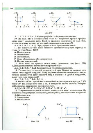246 Розділ 4.
р. Па
2 ___ 2
р. Па
2 J
1
- t
1 2 Т,К
т
р. Па
1
-I- -+■
1 2 Т,К
р. Па
Т,К Т.К
Мал.219
А. 1. В. 2. В. 3. Г. 4. Д. Серед графіків 1—4 правильного немає.
10. На мал. 217 в координатних осях VT зображено графік процесу
зміни стану ідеального газу. Який із графіків, наведених на мал. 219,
відповідає цьому процесу на діаграмі в координатних осях рТІ
А. 2.Б.2.В.кг.4.Д. Серед графіків 1—4 правильного немає.
11. Як зміниться тиск даної кількості ідеального газу при переході зі
стану 1 у стан 2 (мал. 220)?
A. Не зміниться.
Б. Збільшиться.
B. Зменшиться.
Г. Може збільшитися або зменшитися.
Д. Процес неможливий.
12. Якій точці на графіку зміни стану ідеального газу (мал. 221)
відповідає мінімальне значення температури газу?
А. 1. Б. 2. В. 3. Г. 4. Д. Температура в усіх станах однакова.
13. Густина газу в першій посудині в 4 рази більша за густину того
самого газу в другій посудині. Чому дорівнює відношення середніх квадра­
тичних швидкостей руху молекул газу в першій і в другій посудинах,
якп],о тиск газів однаковий?
А .4 .Б . 2. В. І.Г . 1 /2 .Д . 1/4.
14. Оцініть об’єм, ш,о займає газоподібний водень при температурі О °С і
тиску 10^ Па, якш;о його маса 2 кг. З наведених нижче значень виберіть
найближче до отриманого вами результату.
А. 22 Б. 220 м". В. 2,2 м і Г. 0,22 м". Д. 22-10 ®
15. У герметично закритій посудині знаходяться вода і водяна пара. Як
зміниться концентрація молекул водяної пари під час нагрівання посудини?
A. Збільшиться.
Б. Зменшиться.
B. Не зміниться.
Мал. 220 Мал. 221
Г,К
 