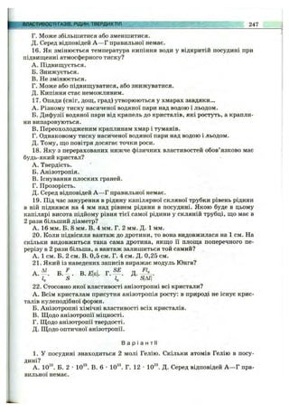 ВЛАСТИВОСТІ ГАЗІВ, РІДИН, ТВЕРДИХ ТІЛ 247
Г. Може збільшитися або зменшитися.
Д. Серед відповідей А —Г правильної немає.
16. Як змінюється температура кипіння води у відкритій посудині при
підвищенні атмосферного тиску?
A. Підвищується.
Б. Знижується.
B. Не змінюється.
Г. Може або підвищуватися, або знижуватися.
Д. Кипіння стає неможливим.
17. Опади (сніг, дощ, град) утворюються у хмарах завдяки...
A. Різному тиску насиченої водяної пари над водою і льодом.
Б. Дифузії водяної пари від крапель до кристалів, які ростуть, а крапли­
ни випаровуються.
B. Переохолодженим краплинам хмар і туманів.
Г. Однаковому тиску насиченої водяної пари над водою і льодом.
Д. Тому, що повітря досягає точки роси.
18. Яку з перерахованих нижче фізичних властивостей обов’язково має
будь-який кристал?
A. Твердість.
Б. Анізотропія.
B. Існування плоских граней.
Г. Прозорість.
Д. Серед відповідей А —Г правильної немає.
19. Під час занурення в рідину капілярної скляної трубки рівень рідини
в ній піднявся на 4 мм над рівнем рідини в посудині. Якою буде в цьому
капілярі висота підйому рівня тієї самої рідини у скляній трубці, що має в
2 рази більший діаметр?
А. 16 мм. Б. 8 мм. В. 4 мм. Г. 2 мм. Д. 1 мм.
20. Коли підвісили вантаж до дротини, то вона видовжилася на 1 см. На
скільки видовжиться така сама дротина, якщо її площа поперечного пе­
рерізу в 2 рази більша, а вантаж залишиться той самий?
А. 1 см. Б. 2 см. В. 0,5 см. Г. 4 см. Д. 0,25 см.
21. Який із наведених записів виражає модуль Юнга?
А . Б . -^. В.£|є|. Г. — . Д. f .
S " і о 5ідгі
22. Стосовно якої властивості анізотропні всі кристали?
A. Всім кристалам присутня анізотропія росту: в природі не існує крис­
талів кулеподібної форми.
Б. Анізотропні хімічні властивості всіх кристалів.
B. Щодо анізотропії міцності.
Г. Щодо анізотропії твердості.
Д. Щодо оптичної анізотропії.
Ва р і а н т і !
1. У посудині знаходиться 2 молі Гелію. Скільки атомів Гелію в посу­
дині?
А. 10^^. Б. 2 •10^“*. В. 6 •10^^. Г. 12 •ІО^'*. Д. Серед відповідей А —Г пра­
вильної немає.
 