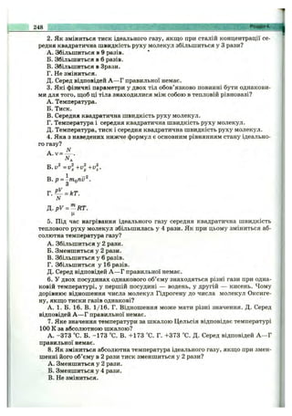 2. Як зміниться тиск ідеального газу, якщо при сталій концентрації се­
редня квадратична швидкість руху молекул збільшиться у З рази?
A. Збільшиться в 9 разів.
Б. Збільшиться в 6 разів.
B. Збільшиться в Зрази.
Г. Не зміниться.
Д. Серед відповідей А —Г правильної немає.
3. Які фізичні параметри у двох тіл обов’язково повинні бути однакови­
ми для того, щоб ці тіла знаходилися між собою в тепловій рівновазі?
A. Температура.
Б. Тиск.
B. Середня квадратична швидкість руху молекул.
Г. Температура і середня квадратична швидкість руху молекул.
Д. Температура, тиск і середня квадратична швидкість руху молекул.
4. Яка з наведених нижче формул є основним рівнянням стану ідеально­
го газу?
А NA. v = — .
B .v ^ = v l + v l + v l
В. р = ^mQ7iv^.
Г. = кТ.
N
Д .рУ = '^НТ.
5. Під час нагрівання ідеального газу середня квадратична швидкість
теплового руху молекул збільшилась у 4 рази. Як при цьому зміниться аб­
солютна температура газу?
A. Збільшиться у 2 рази.
Б. Зменшиться у 2 рази.
B. Збільшиться у б разів.
Г. Збільшиться у 16 разів.
Д. Серед відповідей А —Г правильної немає.
6. У двох посудинах однакового об’єму знаходяться різні гази при одна­
ковій температурі, у першій посудині — водень, у другій — кисень. Чому
дорівнює відношення числа молекул Гідрогену до числа молекул Оксиге-
ну, якщо тиски газів однакові?
А. 1. Б. 16. В. 1/16. Г. Відношення може мати різні значення. Д. Серед
відповідей А —Г правильної немає.
7. Яке значення температури за шкалою Цельсія відповідає температурі
100 К за абсолютною шкалою?
А. -373 °С. Б. -173 °С. В. +173 °С. Г. +373 °С. Д. Серед відповідей А —Г
правильної немає.
8. Як зміниться абсолютна температура ідеального газу, якщо при змен­
шенні його об’єму в 2 рази тиск зменшиться у 2 рази?
A. Зменшиться у 2 рази.
Б. Зменшиться у 4 рази.
B. Не зміниться.
248 ________________________ __________ __ „ Розділ 4. ||
 