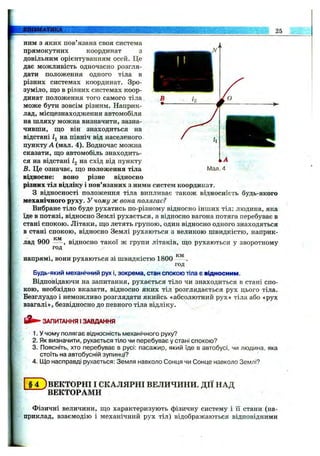 КШЕМАТИКА 25
ним з яких пов язана своя система
прямокутних координат з
довільним орієнтуванням осей. Це
дає можливість одночасно розгля­
дати положення одного тіла в
різних системах координат. Зро­
зуміло, що в різних системах коор­
динат положення того самого тіла
може бути зовсім різним. Наприк­
лад, місцезнаходження автомобіля
на шляху можна визначити, зазна­
чивши, ш;о він знаходиться на
відстані Zj на північ від населеного
пункту А (мал. 4). Водночас можна
сказати, що автомобіль знаходить­
ся на відстані Zg на схід від пункту
В. Це означає, що положення тіла
відносне: воно різне відносно
різних тіл відліку і пов’язаних з ними систем координат.
З відносності положення тіла випливає також відносність будь-якого
механічного руху. У чому ж вона полягає?
Вибране тіло буде рухатись по-різному відносно інших тіл: людина, яка
їде в потязі, відносно Землі рухається, а відносно вагона потяга перебуває в
стані спокою. Літаки, що летять групою, один відносно одного знаходяться
в стані спокою, відносно Землі рухаються з великою швидкістю, наприк-
IC1V1
лад 900 відносно такої ж групи літаків, що рухаються у зворотному
год
напрямі, вони рухаються зі швидкістю 1800
км
год'
Будь-який механічний рух і, зокрема, стан спокою тіла є відносним.
Відповідаючи на запитання, рухається тіло чи знаходиться в стані спо­
кою, необхідно вказати, відносно яких тіл розглядається рух цього тіла.
Безглуздо і неможливо розглядати якийсь «абсолютний рух» тіла або «рух
взагалі», безвідносно до певного тіла відліку.
ЗАПИТАННЯ І ЗАВДАННЯ
1. У чому полягає відносність механічного руху?
2. Як визначити, рухається тіло чи перебуває у стані спокою?
3. Поясніть, хто перебуває в русі: пасажир, який їде в автобусі, чи людина, яка
стоїть на автобусній зупинці?
4. Що насправді рухається: Земля навколо Сонця чи Сонце навколо Землі?
І § 4 )ВЕКТОРНІ І СКАЛЯРНІ ВЕЛИЧИНИ. ДІЇ НАД
ВЕКТОРАМИ
Фізичні величини, що характеризують фізичну систему і її стани (на­
приклад, взаємодію і механічний рух тіл) відображаються відповідними
 