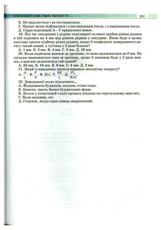 В. Не ВИДІЛЯЄТЬСЯ і не поглинається.
Г. Процес може відбуватися і з поглинанням тепла, і з виділенням тепла.
Д. Серед відповідей А —Г правильної немає.
19. Під час занурення у рідину капілярної скляної трубки рівень рідини
в ній піднявся на 4 мм над рівнем рідини у посудині. Якою буде в цьому
капілярі висота підйому рівня рідини, якщо її коефіцієнт поверхневого на­
тягу такий самий, а густина у 2 рази більша?
А. 1 мм. Б. 2 мм. В. 4 мм. Г. 8 мм. Д. 16 мм.
20. Коли підвісили вантаж до дротини, то вона видовжилася на 8 мм. На
скільки видовжиться така ж дротина, якщо її довжина буде у 2 рази мен­
ша, а вантаж залишиться той самий?
А. 32 мм. Б. 16 мм. В. 8 мм. Г. 4 мм. Д. 2 мм.
21. Який із наведених записів виражає механічну напругу?
А. Б. . В. £|є|. Г. Д.
Іо S Іо «|А^І
22. Деформації зсуву підлягають...
A. Фундаменти будинків, колони, стіни тощо.
Б. Канати, троси, балки будівельних ферм.
B. Деталі у початковій стадії процесу різання на стругальному верстаті.
Г. Вали машини, осі.
Д. Стержні, якщо один кінець закріплений.
ВЛАСТИВОСТІ ГДЗІВ.РІДИН, ТВЕРДИХТІЛ 251
 