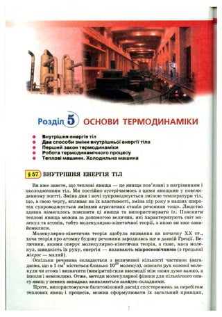Розді- v l ) ОСНОВИ ТЕРМОДИНАМІКИ
Внутріш ня енергія тіл
Два способи зм іни внутріш ньої е н е р гії тіла
П ерш ий закон терм одинам іки
Робота терм одинам ічного процесу
Теплові м аш ини. Холодильна маш ина
ВНУТРІШНЯ ЕНЕРГІЯ ТІЛ
Ви вже знаєте, що теплові явища — це явища пов’язані з наігріванням і
охолодженням тіл. Ми постійно зустрічаємось з цими явищами у повсяк­
денному житті. Зміна дня і ночі супроводжується зміною температури тіл,
що, в свою чергу, впливає на їх властивості, зміна пір року в наших широ­
тах супроводжується змінами агрегатних станів речовини тощо. Людство
здавна намагалось пояснити ці явища та використовувати їх. Пояснити
теплові явища можна за допомогою величин, які характеризують світ мо­
лекул та атомів, тобто молекулярно-кінетичної теорії, з якою ви вже озна­
йомилися.
Молекулярно-кінетична теорія здобула визнання на початку X X ст.,
хоча теорія про атомну будову речовини зародилась ще в давній Греції. Ве­
личини, якими оперує молекулярно-кінетична теорія, а саме, маса моле­
кул, швидкість їх руху, енергія — називають мікроскопічними (з грецької
мікрос — малий).
Оскільки речовина складається з величезної кількості частинок (нага­
даємо, що в 1 см^ міститься близько 10^^молекул), описати рух кожної моле­
кули чи атома і визначити (виміряти) сили взаємодії між ними дуже важко, а
інколи і неможливо. Отже, методи молекулярної фізики для кількісного опи­
су явищ у певних випадках виявляються занадто складними.
Проте, використовуючи багатовіковий досвід спостережень за перебігом
теплових явищ і процесів, можна сформулювати їх загальний принцип.
 