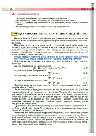 254
ЗАПИТАННЯ I ЗАВДАННЯ
1. Які явища називаються тепловими? Наведіть приклади.
2. Які два підходи існують у фізиці щодо пояснення теплових явищ?
3. Від чого залежить внутрішня енергія тіла, виходячи з молекулярно-кінетичної
теорії?
4. Які макропараметри визначають внутрішню енергію тіла?
§ 5 8 ) ДВА СПОСОБИ ЗМІНИ ВНУТРІШНЬОЇ ЕНЕРГІЇ ТІЛА
З курсу фізики 8 класу вам відомо, що існують два види процесів, під
час яких може змінюватися внутрішня енергія тіла; теплообмін і виконан­
ня роботи.
Внутрішня енергія тіла визначає його тепловий стан і змінюється при
переході від одного стану до іншого. Енергія завжди передається від більш
нагрітого тіла до менш нагрітого. При цьому швидкість руху молекул хо­
лодного тіла збільшується, а гарячого — зменшується, кінетичні енергії
молекул обох тіл вирівнюються.
Процес передачі енергії від більш нагрітого до менш нагрітого тіла називають
теплообміном, а порцію переданої енергії називають кількістю теплоти.
Пригадаємо, як обчислюється зміна внутрішньої енергії тіл під час теп­
лообміну:
під час нагрівання чи охолодження:
AU = Q - c m ( t 2 - t j ) = cm (T 2-T {); (5.2)
під час плавлення і тверднення:
AU = ±Xm; (5.3)
під час пароутворення і конденсації:
AU = Q = ±rm-, (5.4)
під час повного згоряння палива:
AU = Q = qm. (5.5)
Зверніть увагу на те, що кількість теплоти характеризує не внутрішню
енергію тіла, а її зміну.
Якщо ж способом передачі є виконання механічної роботи, то кількість
переданої енергії так і називають — робочою. Так, нагріти руки можна не
тримаючи їх над обігрівником, а тертям долоні об долоню, розпалити вог­
нище без сірників — так, як це робили первісні люди: тертям сухих ку­
сочків дерева. Ці й подібні до них приклади і досліди показують, що
кількість теплоти і виконану роботу треба вважати мірою зміни
внутрішньої енергії тіла.
Пригадаємо, що механічну роботу можна визначити за формулою А =
= FI cos а або А = Eg Д®^2 — кінцеве, аЕ і — початкове значення кіне­
тичної або потенціальної енергії.
Здатність тіл змінювати внутрішню енергію під час виконання роботи
застосовують у техніці. Одним з прикладів є зварювання тертям. Зварю­
вані деталі щільно притискають і потім приводять у швидке обертання
одну відносно одної. Внаслідок роботи, що витрачається на подолання
сили тертя між деталями, відбувається розігрівання і плавлення їх повер­
хонь, і при стисканні вони зварюються.
 