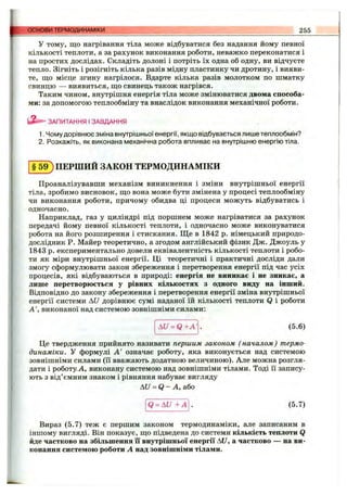 основи ТЕРМОДИНАМІКИ 255
У тому, Щ О нагрівання тіла може відбуватися без надання йому певної
кількості теплоти, а за рахунок виконання роботи, неважко переконатися і
на простих дослідах. Складіть долоні і потріть їх одна об одну, ви відчуєте
тепло. Зігніть і розігніть кілька разів мідну пластинку чи дротину, і вияви­
те, що місце згину нагрілося. Вдарте кілька разів молотком по шматку
свинцю — виявиться, що свинець також нагрівся.
Таким чином, внутрішня енергія тіла може змінюватися двома способа­
ми: за допомогою теплообміну та внаслідок виконання механічної роботи.
ЗАПИТАННЯ І ЗАВДАННЯ
1. Чому дорівнює зміна внутрішньої енергії, якщо відбувається лише теплообмін?
2. Розкажіть, як виконана механічна робота впливає на внутрішню енергію тіла.
§ 5 9 ) ПЕРШИЙ ЗАКОН ТЕРМОДИНАМІКИ
Проаналізувавши механізм виникнення і зміни внутрішньої енергії
тіла, зробимо висновок, що вона може бути змінена у процесі теплообміну
чи виконання роботи, причому обидва ці процеси можуть відбуватись і
одночасно.
Наприклад, газ у циліндрі під поршнем може нагріватися за рахунок
передачі йому певної кількості теплоти, і одночасно може виконуватися
робота на його розширення і стискання. Ще в 1842 р. німецький природо­
дослідник Р. Майер теоретично, а згодом англійський фізик Дж. Джоуль у
1843 р. експериментально довели еквівалентність кількості теплоти і робо­
ти як міри внутрішньої енергії. Ці теоретичні і практичні досліди дали
змогу сформулювати закон збереження і перетворення енергії під час усіх
процесів, які відбуваються в природі: енергія не виникає і не зникає, а
лише перетворюється у рівних кількостях з одного виду на інший.
Відповідно до закону збереження і перетворення енергії зміна внутрішньої
енергії системи Ш дорівнює сумі наданої їй кількості теплоти Q і роботи
А', виконаної над системою зовнішніми силами:
AU = Q + A '. (5.6)
Це твердження прийнято називати першим законом ( началом) термо­
динаміки. У формулі А' означає роботу, яка виконується над системою
зовнішніми силами (її вважають додатною величиною). Але можна розгля­
дати і роботу А, виконану системою над зовнішніми тілами. Тоді її запису­
ють з від’ємним знаком і рівняння набуває вигляду
AU = Q - А, або
Q = A U + A . (5.7)
Вираз (5.7) теж є першим законом термодинаміки, але записаним в
іншому вигляді. Він показує, що підведена до системи кількість теплоти Q
йде частково на збільшення її внутрішньої енергії AU, а частково — на ви­
конання системою роботи А над зовнішніми тілами.
 