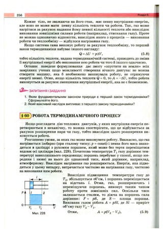 Кожне тіло, не зважаючи на його стан, має певну внутрішню енергію,
але воно не може мати певну кількість теплоти чи роботи. Так, газ може
нагрітися за рахунок надання йому певної кількості теплоти або внаслідок
виконання зовнішніми силами роботи (наприклад, стискання газу). Проте
не можна однозначно відповісти, внаслідок якого з процесів — виконання
роботи чи теплообміну — відбулося нагрівання газу.
Якш;о система сама виконує роботу за рахунок теплообміну, то перший
закон термодинаміки набуває іншого вигляду:
Q = AU + pAV, (5.8)
тобто кількість теплоти, надана термодинамічній системі, приводить до зміни
ії внутрішньої енергії або виконання нею роботи чи того й іншого одночасно.
Останнє наведене формулювання дає змогу «опустити на землю» всіх
замріяних учених щодо можливості створення вічного двигуна: не можна
створити машину, яка б необмежено виконувала роботу, не отримуючи
енергії ззовні. Отже, якшіо кількість теплоти Q= о, То А = -AU, тобто робота
виконується за рахунок зменшення внутрішньої енергії, яка не є безмежною.
256 Розділ 5.
ЗАПИТАННЯ І ЗАВДАННЯ
1. Яким фундаментальним законом природи є перший закон термодинаміки?
Сформулюйте його.
2. Який важливий наслідок випливає з першого закону термодинаміки?
§ 6 0 ) РОБОТА ТЕРМОДИНАМІЧНОГО ПРОЦЕСУ
Якшіо розглядати дію теплових двигунів, у яких внутрішня енергія пе­
ретворюється в механічну, то можна спостерігати, що це відбувається за
рахунок розширення пари чи газу, тобто внаслідок цього розширення ви­
конується робота.
Розглянемо умови, за яких газ може виконувати роботу. Вважаємо, що газ
нагрівається ізобарно (при сталому тиску; р = const) і певна його маса знахо­
диться в циліндрі з рухомим поршнем, який може без тертя переміщатися
вздовж осі циліндра (мал. 228). Початкова температура газу дорівнює тем­
пературі навколишнього середовища; поршень перебуває у спокої, якщо зсе­
редини і ззовні на нього діє однаковий тиск, який дорівнює, наприклад,
атмосферному. Внаслідок нагрівання газ розширюється. Енергія, яка підво­
диться у цьому випадку, витрачається частково на нагрівання газу, частково
на виконання ним роботи.
^ Внаслідок підвищення температури газу до
->-] . Tg, збільшується об’єм, і поршень переміщається
на відстань І. Отже, газ, розширюючись і
переміщуючи поршень, виконує таким чином
роботу проти зовнішніх сил. Оскільки тиск
залишається сталим, то діюча на поршень сила
дорівнює: F = pS, де S — площа поршня.
Виконана газом рЬбота А = pSl, де SI — приріст
О
~v^ ^ об’єму газу F g - F j.
Мал. 228 ^ = Р ( У 2 - У і) , (5.9)
 