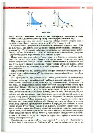 основи ТЕРМОДИНАМІКИ 257
Р2
О Ж Г П і
^ V2 'v
б
Мал. 229
тобто робота, виконана газом під час ізобарного розширення проти
зовнішніх сил, дорівнює добутку тиску газу і приросту ііого об’єму.
Під час розширення газ виконує додатну роботу; передає енергію навко­
лишнім тілам. Якщо газ стискається, то Fg < Fj, і тому А < 0.
Скориставшись графічним зображенням ізобарного процесу (мал. 229),
ми побачимо, що робота газу дорівнює площі прямокутника висотою р і
основою V2 —V 1. Якщо газ ізобарно стискається, то у цьому випадку роботу
виконують над ним зовнішні сили, збільшуючи його потенціальну енергію.
Графічно ця робота виражається тією самою площею.
Якщо говорити про зміну об’єму газу, то в багатьох випадках треба
уявляти і зміну його тиску. Роботу в таких випадках знаходять за допо­
могою графічного методу. Можна наочно математично підтвердити, що
при будь-якому процесі виконана газом робота дорівнює площі, обме­
женій графіком цього процесу в системі координат pV, віссю абсцис і дво­
ма ординатами.
Продемонструємо це, розглядаючи графік ізотермічного процесу (Т =
= const) у системі координат pV. Ізотерма має вигляд рівнобічної гіперболи
АВ (мал. 229, а).
Ми припустили, що робота газу, який розширюється ізотермічно,
дорівнює площі фігури, обмеженої графіком залежності р від V, віссю V і
ординатами, що відповідають тискам />і і Рг У початковому і кінцевому ста­
нах газу. Це твердження можна легко довести, якщо розбити площу кри­
волінійної фігури, обмеженої гіперболою, вертикальними лініями на ряд
вузьких ділянок (мал. 229, б). За дуже малої зміни об’єму V можна припус­
тити, що тиск на кожній окремій ділянці сталий, або, інакше кажучи, він
змінюється під час процесу стрибками при переході від однієї ділянки до
другої. Тому робота розширення газу на AF зобразиться площею вузенько­
го прямокутника. Робота розширення газу на Fg - Fj дорівнюватиме при­
близно площі одержаної «східчастої» фігури, яку можна обчислити, дода­
ючи плопц окремих прямокутних ділянок. Природно, що знайдена в такий
спосіб площа буде трохи більшою за площу, обмежену гіперболою, але
якщо поділити графік на більшу кількість вузеньких ділянок, то спадання
кривої тиску меншими стрибками наближатиметься до дійсного безперер­
вного спадання кривої тиску. Отже, у граничному випадку (коли ширина
ділянки AF прямує до нуля) графік ізотермічного процесу визначатиме
роботу розширення газу.
При ізохорному процесі об’єм газу є сталий F = const, AF = О, змінюють­
ся його тиск і температура. Оскільки об’єм газу не змінюється, то газ не
 