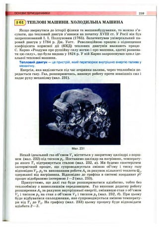 основи ТЕРМОДИНАМІКИ 259
§ 6 1 ) ТЕПЛОВІ МАШИНИ. ХОЛОДИЛЬНА МАШИНА
Якщо звернутися до історії фізики та машинобудування, то можна з’я­
сувати, що тепловий двигун з’явився на початку XVIII ст. У Росії він був
запропонований І. І. Ползуновим (1765). Запатентував універсальний па­
ровий двигун у 1784 р. Дж. Уатт. Революційною працею з підвищення
коефіцієнта корисної дії (ККД) теплових двигунів вважають працю
С. Карно «Роздуми про рушійну силу вогню і про машини, здатні розвива­
ти цю силу», що була видана у 1824 р. У ній Карно запропонував цикл іде­
альної теплової машини.
Тепловий двигун — це пристрій, який перетворює внутрішню енергію палива у
механічну.
Енергія, яка виділяється під час згоряння палива, через теплообмін пе­
редається газу. Газ, розширюючись, виконує роботу проти зовнішніх сил і
надає руху механізму(мал.231).
ф - j -
Мал. 231
Нехай ідеальний газ об’ємом Fj міститься у закритому циліндрі з порш­
нем (мал. 232) під тиском pj. Поставимо циліндр на нагрівник, температу­
ра якого Ті підтримується сталою (мал. 232, а). Ми будемо спостерігати
ізотермічний процес, що супроводжується зміною об’єму і тиску газу
відповідно Fg, Р2 та виконанням роботи за рахунок кількості теплоти Qj,
одержаної від нагрівника. Відповідно до графіка в системі координат pV
процес відобразимо ізотермою 1—2 (мал. 233).
Припустимо, що далі газ буде розширюватися адіабатно, тобто без
теплообміну з навколишнім середовищем. Газ виконає додатну роботу
розширення ^2 за рахунок внутрішньої енергії, змінивши стан з об’ємом
V2 і тиском Р2 на стан з об’ємом Vg і тиском р^ (мал. 232, б). При цьому
буде відбуватися охолодження, яке супроводжується зміною температу­
ри від Ті до Т2- На графіку (мал. 233) цьому процесу буде відповідати
адіабата 2 —3.
 
