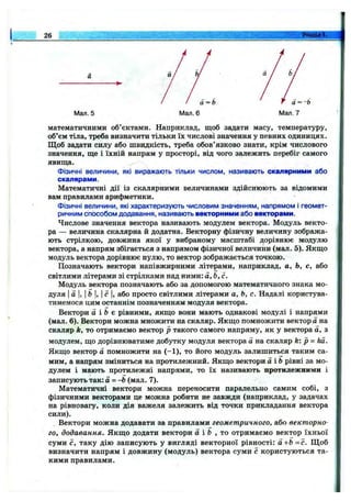 26 Розділ 1.
Мал. 5 Мал. 6
математичними об’єктами. Наприклад, щоб задати масу, температуру,
об’єм тіла, треба визначити тільки їх числові значення у певних одиницях.
Щоб задати силу або швидкість, треба обов’язково знати, крім числового
значення, ще і їхній напрям у просторі, від чого залежить перебіг самого
явища.
Фізичні величини, які виражають тільки числом, називають скалярними або
скалярами.
Математичні дії із скалярними величинами здійснюють за відомими
вам правилами арифметики.
Фізичні величини, які характеризують числовим значенням, напрямом і геомет­
ричним способом додавання, називають векторними або векторами.
Числове значення вектора називають модулем вектора. Модуль векто­
ра — величина скалярна й додатна. Векторну фізичну величину зобража­
ють стрілкою, довжина якої у вибраному масштабі дорівнює модулю
вектора, а напрям збігається з напрямом фізичної величини (мал. 5). Якщо
модуль вектора дорівнює нулю, то вектор зображається точкою.
Позначають вектори напівжирними літерами, наприклад, а, Ь, с, або
світлими літерами зі стрілками над ними: а, Ь, с.
Модуль вектора позначають або за допомогою математичного знака мо­
дуля Іа І, І&І, Іс І, або просто світлими літерами а, Ь, с. Надалі користува­
тимемося цим останнім позначенням модуля вектора.
Вектори а і & є рівними, якщо вони мають однакові модулі і напрями
(мал. 6). Вектори можна множити на скгіляр. Якщо помножити вектора на
скаляр k, то отримаємо вектор р такого самого напряму, як у вектора а, з
модулем, що дорівнюватиме добутку модуля вектора а на скаляр k: p - k a .
Якщо вектор а помножити на (-1 ), то його модуль залишиться таким са­
мим, а напрям зміниться на протилежний. Якщо вектори а Ь рівні за мо­
дулем і мають протилежні напрями, то їх називають протилежними і
записують так: а = -Ь (мал. 7).
Математичні вектори можна переносити паралельно самим собі, з
фізичними векторами це можна робити не завжди (наприклад, у задачах
на рівновагу, коли дія важеля залежить від точки прикладання вектора
сили).
Вектори можна додавати за правилами геометричного, або векторно­
го, додавання. Якщо додати вектори а і Ь , то отримаємо вектор їхньої
суми с, таку дію записують у вигляді векторної рівності: а+Ь = с. Щ об
визначити напрям і довжину (модуль) вектора суми с користуються та­
кими правилами.
 