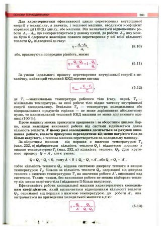 основи ТЕРМОДИНАМІКИ 261
Для характеристики ефективності циклу перетворення внутрішньої
енергії у механічну, а значить, і теплової машини, вводиться коефіцієнт
корисної дії (ККД) циклу, або машини. Він визначається відношенням ро­
боти Аі - Аз, що використовується у даному циклі, до роботи A j, яку мож­
на було б одержати внаслідок повного перетворення у неї всієї кількості
теплоти Qi, підведеної до газу:
Ti=:Az^, (5.10)
А
або, враховуючи попередню рівність, маємо
(5.11)
За умови ідеального процесу перетворення внутрішньої енергії в ме­
ханічну, найвишіий тепловий ККД матиме вигляд
Л т а х
(5.12)
де Tj —максимальна температура робочого тіла (газу, пари), Tg —
мінімальна температура, за якої робоче тіло віддає частину внутрішньої
енергії холодильнику. Оскільки Tg — температура холодильника або
відпрацьованих продуктів горіння — не може дорівнювати абсолютному
нулю, то максимальний тепловий ККД машини не може дорівнювати оди­
ниці (1 00 % ). . „
Проте машину можна примусити працювати і за оборотним циклом Кар­
но, коли внаслідок виконаної роботи від системи віднімається деяка
кількість теплоти, у цьому разі охолодяївмня досягається за рахунок вико­
нання роботи, теплота примусово переходитиме від менш нагрітого тіла до
більш нагрітого, а теплова машина перетвориться на холодильну машину.
За оборотним циклом від поршня з нижчою температурою Tg
(мал. 232, в) відбирається кількість теплоти Qg і віддається поршню з
виш;ою температурою (мал. 232, а) кількість теплоти Qj. Для круго­
вого процесу Q = А , але є умова:
Я = томуА < 0 і Qa - Q, = А ', або + А ',
тобто кількість теплоти Qj, віддана системою джерелу теплоти з виш;ою
температурою Т^, більша за кількість теплоти Q^, одержаної від джерела
теплоти з нижчою температурою на значення роботи А ', виконаної над
системою. Таким чином, без виконання роботи не можна відбирати тепло­
ту від менш нагрітого тіла і віддавати її більш нагрітому.
Ефективність роботи холодильної машини характеризують холодиль­
ним коефіцієнтом, який визначається відношенням кількості теплоти
Q2, отриманої від поршня з нижчою температурою, до роботи А ', яка
витрачається на приведення холодильної машини в дію:
Q2
А' Q,-Q,
(5.13)
 