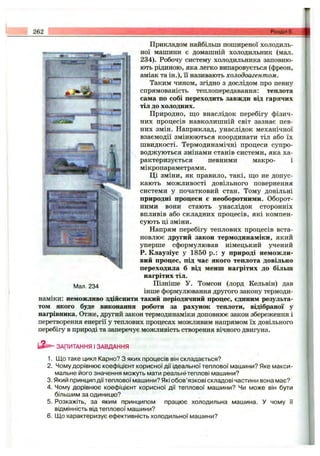 262 Розділ 5 ..
Прикладом найбільш поширеної холодиль­
ної машини є домашній холодильник (мал.
234). Робочу систему холодильника заповню­
ють рідиною, яка легко випаровується (фреон,
аміак та ін.), її називають холодоагентом.
Таким чином, згідно з дослідом про певну
спрямованість теплопередавання: теплота
сама по собі переходить завжди від гарячих
тіл до холодних.
Природно, що внаслідок перебігу фізич­
них процесів навколишній світ зазнає пев­
них змін. Наприклад, унаслідок механічної
взаємодії змінюються координати тіл або їх
швидкості. Термодинамічні процеси супро­
воджуються змінами станів системи, яка ха­
рактеризується певними макро- і
мікропараметрами.
Ці зміни, як правило, такі, що не допус­
кають можливості довільного повернення
системи у початковий стан. Тому довільні
природні процеси є необоротними. Оборот­
ними вони стають унаслідок сторонніх
впливів або складних процесів, які компен­
сують ці зміни.
Напрям перебігу теплових процесів вста­
новлює другий закон термодинаміки, який
уперше сформулював німецький учений
Р. Клаузіус у 1850 p.: у природі неможли­
вий процес, під час якого теплота довільно
переходила б від менш нагрітих до більш
нагрітих тіл.
Пізніше У. Томсон (лорд Кельвін) дав
інше формулювання другого закону термоди­
наміки: неможливо здійснити такий періодичний процес, єдиним результа­
том якого буде виконання роботи за рахунок теплоти, відібраної у
нагрівника. Отже, другий закон термодинаміки доповнює закон збереження і
перетворення енергії у теплових процесах можливим напрямом їх довільного
перебігу в природі та заперечує можливість створення вічного двигуна.
Мал. 234
ЗАПИТАННЯ І ЗАВДАННЯ
1. Що таке цикл Карно? З яких процесів він складається?
2. Чому дорівнює коефіцієнт корисної дії ідеальної теплової машини? Яке макси­
мальне його значення можуть мати реальні-теплові машини?
3. Який принцип дії теплової машини? Які обов’язкові складові частини вона має?
4. Чому дорівнює коефіцієнт корисної дії теплової машини? Чи може він бути
більшим за одиницю?
5. Розкажіть, за яким принципом працює холодильна машина. У чому її
відмінність від теплової машини?
6. Що характеризує ефективність холодильної машини?
 