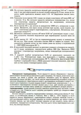 409. На скільки градусів нагріється мідний дріт розміром 2x6 см^ і товщи­
ною 5 мм при нарізуванні на ньому різьби кроком 0,75 мм, якщо до во­
ротка треба прикласти момент сили 5 Н •м? Вирізаною масою знех­
тувати.
410. Свинцева куля масою 150 г падає на мідну пластинку об’ємом 600 см^
з висоти 6 м. На скільки градусів зміниться температура тіл, якщо
вся кінетична енергія витрачається на нагрівання, початкова
температура тіл однакова?
411. Куля масою 10 г, що летіла зі швидкістю 1000 м /с, потрапляє в кри­
жину. Визначте, яка маса льоду розтане при цьому, коли відомо, що
60 % кінетичної енергії перетворилось у внутрішню. Початкова тем­
пература льоду О °С.
412. Маленька свинцева кулька об’ємом 0,02 см'* рівномірно падає у воді.
Яка кількість теплоти виділиться при переміщенні кульки вниз на
6 м?
413. Потяг масою 15 •10^ кг їде по горизонтальному шляху зі швидкістю
60 км/год. При цьому тепловоз спалює 600 кг нафти за годину. Яку
швидкість розвине потяг за тих самих умов на шляху з підніманням
1 : 100? ККД тепловоза 28 % .
414. В ідеальній тепловій машині за рахунок кожного кілоджоуля енергії,
що її надає нагрівник, виконується робота 300 Дж. Визначте ККД
машини і температуру нагрівника, якщо температура холодильника
280 К.
415. У паровій турбіні витрачається 0,35 кг дизельного пального на
1 кВт •год. Температура пари, яка надходить у турбіну, дорівнює
250 °С, температура холодильника ЗО °С. Обчисліть фактичний ККД
турбіни і порівняйте його з ККД ідеальної теплової машини, яка пра­
цює за тих самих температурних умов.
266____________________ _ РОЗДІЛ5.
~1^ Історична довідка-
Зародження термодинаміки. Після відкриття закону збереження і перетво­
рення енергії теплові явища вивчалися у двох напрямах. По-перше, вчені хоча і при­
пускали, що тепло є рухом, але детально теплового руху не вивчали. Вони
враховували лише той факт, що тепло здатне перетворюватися на роботу згідно із
законом збереження і перетворення енергії; досліджували особливості енергії теп­
лового руху порівняно з іншими видами енергії: механічною, електричною і т. д. — і
особливості перетворення теплової форми руху в інші. ІДей напрям досліджень у
галузі вивчення теплових явищ привів до створення особливого розділу фізики —
термодинаміки. Інший напрям полягав у вивченні характеру руху частинок, із яких
складаються тіла. Розвиток цього напряму досліджень привів до створення кіне­
тичної теорГГ тепла.
Основні заслуги у розвитку термодинаміки належать німецькому фізику Р. Кла-
узіусу та англійському фізику У. Томсону. Вже у 1850 p., тобто відразу ж після
відкриття закону збереження і перетворення енергії, Клаузіус написав статтю, у
якій досліджував роботу теплової машини на основі уявлення, що тепло є рухом.
Клаузіус вважав, що при роботі теплової машини не вся кількість тепла, взята у
нагрівника, передається холодильнику. Частина цього тепла перетворюється у ро­
боту, яку виконує машина.
 