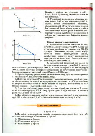 268 Розділ 5.
Мал. 237
1) роботу повітря на ділянках 1 ^ 2 ,
2 -^ 3 , З -> І; 2) теплоту, отриману газом на
цих ділянках.
3. У циліндрі під поршнем міститься во­
день масою 0,02 кг при температурі 300 К.
Водень почав розширятись адіабатно,
збільшивши свій об’єм у п’ять разів, а потім
був стиснений ізотермічно, причому об’єм
газу зменшився в п’ять разів. Визначте тем­
пературу в кінці адіабатного розширення і
роботу, яку виконав газ. Зобразіть процес
графічно.
Р2
Рі
Мал. 238
Я знаю закони термодинаміки
4. Автомобільна шина накачана до тис­
ку 220 кПа при температурі 290 К. Під час
руху вона нагрілась до температури 330 К і
луснула. Вважаючи процес, який відбу­
вається після пошкодження шини,
адіабатним, визначте зміну температури
^ повітря, що вийшло з неї. Зовнішній тиск
V повітря дорівнює 100 кПа.
5. Одноатомний ідеальний газ масою т
із початковою температурою 300 К ізохор­
но нагрівають до температури 500 К, а потім ізобарно - до температури
700 К. Після цього газ ізохорно охолоджують до початкового тиску й ізо­
барно повертають у вихідний стан. Обчисліть ККД циклу.
6. При ізобарному розширенні двохатомного газу була виконана робота
А. Яка кількість теплоти була надана газу?
7. Які були початкові об’єм і температура гелію масою т, який містить­
ся під поршнем у циліндрі, якщо при його охолодженні до о °С потенціаль­
на енергія вантажу вагою Р, який лежить на поршні, зменшилась на Д£?
Площа поршня — S, атмосферний тиск — Pq.
8. При ізотермічному розширенні кисню кількістю речовини 1 моль,
який мав температуру 300 К, газу було надано 2 кДж теплоти. У скільки
разів збільшився об’єм газу?
9. Яка кількість теплоти виділиться, якщо азот масою 1 г при темпера­
турі 280 К під тиском 0,1 МПа ізотермічно стиснути до тиску 1 МПа?
[ ТЕСТОВІ ЗАВДАННЯ )
В а р і а н т І
1. Як зміниться внутрішня енергія ідеального газу, якщо його тиск і аб­
солютна температура збільшаться у 2 рази?
A. Збільшиться у 8 разів.
Б. Збільшиться в 4 рази.
B. Збільшиться у 2 рази.
 