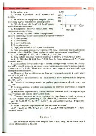 Г. Не зміниться. Р
Д. Серед відповідей А —Г правильної
немає. 20(
2. Як зміниться внутрішня енергія ідеаль­
ного газу під час адіабатного розширення?
А. А [/=0. Б. ДС/>0. В. Ai7>0. Г. A«7 може
мати будь-яке значення. 1 2 З F, м
Д. Внутрішня енергія ідеального газу " 239
завжди дорівнює нулю.
3. У якому процесі зміна внутрішньої
енергії системи дорівнює кількості переданої теплоти?
A. В ізохорному.
Б. В ізобарному.
B. В ізотермічному.
Г. В адіабатному.
Д. Серед відповідей А —Г правильної немає.
4. Газу передали кількість теплоти 100 Дж, і зовнішні сили здійснили
над ним роботу 300 Дж. Чому дорівнює зміна внутрішньої енергії газу?
А. 0. Б. 100 Дж. В. 200 Дж. Г. 300 Дж. Д. 400 Дж.
5. Яку роботу виконує газ при переході зі стану 1 у стан 2 (мал. 239)?
А. 0. Б. 300 Дж. В. 600 Дж. Г. 900 Дж. Д. Серед відповідей А —Г пра­
вильної немає.
6. Для аналізу ізотермічного (Т = const), ізобарного (р - const) та ізохор­
ного (V = const) процесів використовують рівняння першого начала термо­
динаміки AU = A+Q . Кількість теплоти, яка передається системі, при
ізотермічному процесі...
A. Повністю йде на збільшення його внутрішньої енергії: Q = АС/, тому
що AF = Оі pAV = 0.
Б. Частково витрачається на збільшення його внутрішньої енергії:
Q = AU+pAV.
B. Повністю перетворюється на роботу розширення: Q = A, тому ш;о
AU = 0.
Г. Не підводиться, а робота виконується за рахунок внутрішньої енергії
газу: А = -AU.
Д. Не можна перевести від більш холодної системи до більш гарячої при
відсутності в ній інших одночасних змін.
7. Теплова машина за цикл отримує від нагрівача кількість теплоти
100 Дж і віддає холодильнику 60 Дж. Який ККД теплової машини?
А. » 67 % . Б. 60 % . В. 40 % . Г. 25 % . Д. Серед відповідей А —Г правиль­
ної немає.
8 . Який із виразів справедливий для теплової машини?
А. Qi = Qa •Б. Qi < Qz •В. Qi > Q2•Г. Qi ^ Qa •Д- Серед відповідей А —Г пра­
вильної немає.'
основи ТЕРМОДИНАМІКИ 269
В а р і а н т II
1. Як зміниться внутрішня енергія ідеального газу, якщо його тиск і
об’єм збільшаться у 2 рази?
 