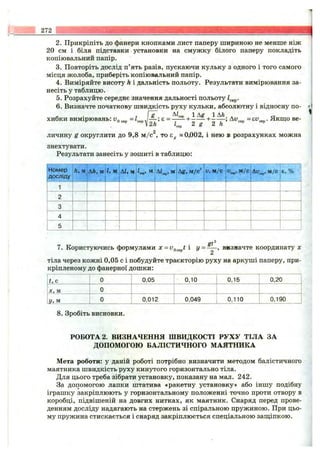 272
2. Прикріпіть до фанери кнопками лист паперу шириною не менше ніж
20 см і біля підставки установки на смужку білого паперу покладіть
копіювальний папір.
3. Повторіть дослід п’ять разів, пускаючи кульку з одного і того самого
місця жолоба, приберіть копіювальний папір.
4. Виміряйте висоту h і дальність польоту. Результати вимірювання за­
несіть у таблицю.
5. Розрахуйте середнє значення дальності польоту 1^^^.
6 . Визначте початкову швидкість руху кульки, абсолютну і відносну по- •'
, [ g Чар 1А^ 1АЛ * сг
хибки вимірювань: ^
личину g округлити до 9,8 м/с^, то Eg «0,002, і нею в розрахунках можна
знехтувати.
Результати занесіть у зошиті в таблицю:
Номер
досліду
h, м Ah, м І, м АІ, м А1.„, м Ag, м/с V, м/с м/с Є, %
1
St
7. Користуючись формулами x = і у = - —, визначте координату х
2
тіла через кожні 0,05 с і побудуйте траєкторію руху на аркуші паперу, при­
кріпленому до фанерної дошки:
t , с 0 0,05 0,10 0,15 0,20
X , м 0
У, м 0 0,012 0,049 0,110 0,190
8 . Зробіть висновки.
РОБОТА 2. ВИЗНАЧЕННЯ ШВИДКОСТІ РУХУ ТІЛА ЗА
ДОПОМОГОЮ БАЛІСТИЧНОГО МАЯТНИКА
Мета роботи: у даній роботі потрібно визначити методом балістичного
маятника швидкість руху кинутого горизонтально тіла.
Для цього треба зібрати установку, показану на мал. 242.
За допомогою лапки штатива «ракетну установку» або іншу подібну
іграшку закріплюють у горизонтальному положенні точно проти отвору в
коробці, підвішеній на довгих нитках, як маятник. Снаряд перед прове­
денням досліду надягають на стержень зі спіральною пружиною. При цьо­
му пружина стискається і снаряд закріплюється спеціальною заш;іпкою.
 