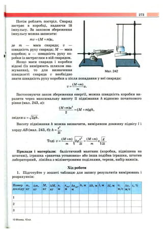 273
Потім роблять постріл. Снаряд
застряє в коробці, надаючи їй
імпульсу. За законом збереження
імпульсу можна записати:
mv = (М + т)и,
д,е т — маса снаряда; v —
швидкість руху снаряда; М — маса
коробки; и — швидкість руху ко­
робки із застряглим в ній снарядом.
Якщо маси снаряда і коробки
відомі (їх вимірюють шляхом зва­
жування), то для визначення
швидкості снаряда v необхідно
знати швидкість руху коробки и після попадання у неї снаряда:
(М+т)
Мал. 242
v = - -и.
т
Застосовуючи закон збереження енергії, можна швидкість коробки ви­
разити через максимальну висоту її піднімання h відносно початкового
рівня (мал. 243, а):
(М+т)и^
= {М + m)gh.
звідки и =
Висоту піднімання h можна визначити, вимірявши довжину підвісу І і
хорду АВ (мал. 243, б): h = —.
2Z
Тоді V -
(М+т)
т 1
2
21 т 21
Прилади і матеріали: балістичний маятник (коробка, підвішена на
штативі), іграшка «ракетна установка» або інша подібна іграшка, штатив
лабораторний, лінійка з міліметровими поділками, терези, набір важків.
Хід роботи
1. Підготуйте у зошиті таблицю для запису результатів вимірювань і
розрахунків:
Номер
досліду
771,
КГ
Am,
КГ
м,
КГ
AM,
КГ
S,
м
®сер>
м
As ,сер»
м
h, м Ah, м 1, м АІ, м V,
м/с
Av,
м/с
є, %
1
2
3
10 Фізика, 10 кл.
 