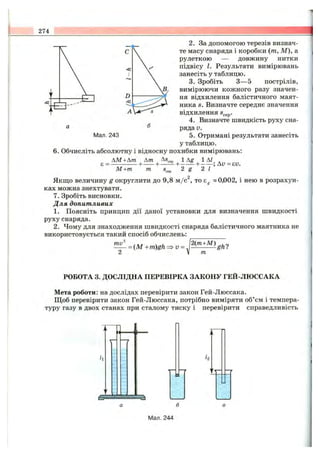 274
Мал. 243
2. За допомогою терезів визнач­
те масу снаряда і коробки {т, М), а
рулеткою — довжину нитки
підвісу І. Результати вимірювань
занесіть у таблицю.
3. Зробіть З— 5 пострілів,
вимірюючи кожного разу значен­
ня відхилення балістичного маят­
ника S. Визначте середнє значення
відхилення Sggp.
4. Визначте швидкість руху сна­
ряда V.
5. Отримані результати занесіть
у таблицю.
6 . Обчисліть абсолютну і відносну похибки вимірювань:
AM +Ат Am
є = ------------ +------+
М + т т
Якщо величину g округлити до 9,8 м /с , то Eg «0,002, і нею в розрахун­
ках можна знехтувати.
7. Зробіть висновки.
Для допитливих
1. Поясніть принцип дії даної установки для визначення швидкості
руху снаряда.
2. Чому для знаходження швидкості снаряда балістичного маятника не
використовується такий спосіб обчислень:
ти
= (М +m)gh- V=
2(т+М)
т
ghl
РОБОТА 3. ДОСЛІДНА ПЕРЕВІРКА ЗАКОНУ ГЕЙ-ЛЮССАКА
Мета роботи: на дослідах перевірити закон Гей-Люссака.
Щоб перевірити закон Гей-Люссака, потрібно виміряти об’єм і темпера­
туру газу в двох станах при сталому тиску і перевірити справедливість
№ ай
Т '
Мал. 244
 