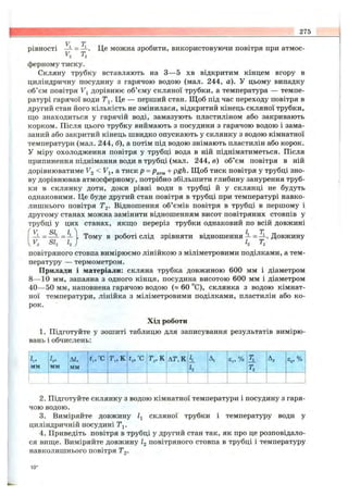 275
Yl = Tl
F, T,'
Це можна зробити, використовуючи повітря при атмос-рівності
^2 -*2
ферному тиску.
Скляну трубку вставляють на З— 5 хв відкритим кінцем вгору в
циліндричну посудину з гарячою водою (мал. 244, а). У цьому випадку
об’єм повітря Fj дорівнює об’єму скляної трубки, а температура — темпе­
ратурі гарячої води Ті. Це — перший стан. Щ об під час переходу повітря в
другий стан його кількість не змінилася, відкритий кінець скляної трубки,
що знаходиться у гарячій воді, замазують пластиліном або закривають
корком. Після цього трубку виймають з посудини з гарячою водою і зама­
заний або закритий кінець швидко опускають у склянку з водою кімнатної
температури (мал. 244, б), а потім під водою знімають пластилін або корок.
У міру охолодження повітря у трубці вода в ній підніматиметься. Після
припинення піднімання води в трубці (мал. 244, в) об’єм повітря в ній
дорівнюватиме Fg < Fj, а тиск р = + pgh. Щоб тиск повітря у трубці зно­
ву дорівнював атмосферному, потрібно збільшити глибину занурення труб­
ки в склянку доти, доки рівні води в трубці й у склянці не будуть
однаковими. Це буде другий стан повітря в трубці при температурі навко­
лишнього повітря Tg. Відношення об’ємів повітря в трубці в першому і
другому станах можна замінити відношенням висот повітряних стовпів у
трубці у цих станах,якш;оперерізтрубкиоднаковийпо всій довжині
V SL L, ^ L Т
= -З- і .Тому вроботі слідзрівнятивідношення —= — . Довжину
^Fj SI2 І2 ^2 '^2
повітряного стовпа вимірюємо лінійкою з міліметровими поділками, а тем­
пературу — термометром.
Прилади і матеріали: скляна трубка довжиною 600 мм і діаметром
8— 10 мм, запаяна з одного кінця, посудина висотою 600 мм і діаметром
40— 50 мм, наповнена гарячою водою (» 60 °С), склянка з водою кімнат­
ної температури, лінійка з міліметровими поділками, пластилін або ко­
рок.
Хід роботи
1. Підготуйте у зошиті таблицю для записування результатів вимірю­
вань і обчислень:
h,
мм
hi
мм
М,
мм
t„°c т „ к ^2> С АТ,К к
h
Аі Єр % т,
Т2
Аг Є„ %
2. Підготуйте склянку з водою кімнатної температури і посудину з гаря­
чою водою.
3. Виміряйте довжину її скляної трубки і температуру води у
циліндричній посудині Tj.
4. Приведіть повітря в трубці у другий стан так, як про це розповідало­
ся виш;е. Виміряйте довжину І2 повітряного стовпа в трубці і температуру
навколишнього повітря Tg.
10*
 