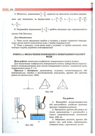 / J'
5. Обчисліть відношення — і -і-, відносні та абсолютні похибки вимірю-
h т,
АІ АІ . L AT AT
вань цих відношень за формулами: = ----h— ; A j= —Ej; £2 = -------1------;
її I2 Т[ Tj
Т
A, = ^ e ,.
7 T
6. Порівняйте відношення ^ і -ї- і зробіть висновок про справедливість
h ^2
закону Гей-Люссака.
Для допитливих
1. Чому після занурення трубки у склянку з водою кімнатної темпера­
тури і після зняття пластиліну вода у трубці піднімається?
2. Чому у випадку, коли рівні води у склянці і в трубці однакові, тиск
повітря в трубці дорівнює атмосферному?
РОБОТА 4. ВИЗНАЧЕННЯ КОЕФІЦІЄНТА ПОВЕРХНЕВОГО НАТЯГУ
ВОДИ
Мета роботи: визначити коефіцієнт поверхневого натягу рідини.
Для визначення коефіцієнта поверхневого натягу найзручніше користу­
ватися співвідношенням між силою поверхневого натягу і довжиною межі
поверхневого шару F = оі.
Прилади і матеріали: динамометр, склянка, штангенциркуль або
вимірювальна лінійка з міліметровими поділками, дротик або дротяна
рамка на нитках (мал. 245).
_о_
Мал. 246
Хід роботи
1. Виміряйте штангенциркулем
або масштабною лінійкою довжину
дротика (периметр рамки).
2. Прикріпіть дротик або рамку до
гачка динамометра і розташуйте в
строго горизонтальному положенні
(мал. 246, а).
3. Обережно опустіть дротик або
рамку так, ш;об вони, торкнувшись
поверхні води, «прилипли» до неї.
 