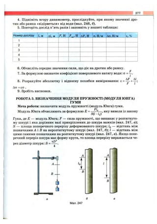 277
4. Підніміть вгору динамометр, прослідкуйте, при якому значенні дро­
тик або рамка «відірветься» від води (мал. 246, б).
5. Повторіть дослід п’ять разів і заповніть у зошиті таблицю:
Номер досліду 1, м АІ, м І^.Н Діі’.Н ОлН/м До» Н/м є.%
1
2
3
4
5
6. Обчисліть середнє значення сили, що діє на дротик або рамку.
F
7. За формулою визначте коефіцієнт поверхневого натягу води: ® = у
8 . Розрахуйте абсолютну і відносну похибки вимірювання: £ = — + — ;
F І
Аа = єо .
9. Зробіть висновки.
РОБОТА 5. ВИЗНАЧЕННЯ МОДУЛЯ ПРУЖНОСТІ (МОДУЛЯ ЮНГА)
ГУМИ
Мета роботи: визначити модуль пружності (модуль Юнга) гуми.
Ft
Модуль Юнга обчислюють за формулою Е = ------ ^— ,яку вивели із закону
S{1 -/д)
Гука, р,е Е — модуль Юнга; F — сила пружності, що виникає у розтягнуто­
му шнурі і яка дорівнює вазі прикріплених до шнура важків (мал. 247, а);
S — площа поперечного перерізу деформованого шнура; — відстань між
позначками А і В на нерозтягнутому шнурі (мал. 247, б); І — відстань між
цими самими позначками на розтягнутому шнурі (мал. 247, в). Якщо попе­
речний переріз шнура має форму круга, то площа перерізу виражається че-
рез діаметр шнура: S = ------.
В
В
В
Мал. 247
 