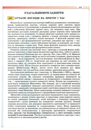 279
УЗАГАЛЬНЮЮЧІ ЗАНЯТТЯ
§62 ) СУЧАСНІ ПОГЛЯДИ НА ПРОСТІР І ЧАС
Фізика була і залишається сьогодні найбільш розвиненою і систематизо­
ваною природничою наукою, сучасна картина світу значною мірою
базується саме на її досягненнях, а розвиток фізики безпосередньо пов’яза­
ний з побудовою фізичних картин світу, ш;о змінюють одна одну. При
постійному зростанні кількості дослідних даних картина світу тривалий
час залишається незмінною. Із зміною фізичної картини світу завжди по­
чинається новий етап у розвитку фізики з іншою системою початкових
уявлень, принципів, гіпотез і стилю мислення, у фізичній картині світу
ключовими є три фундаментальні категорії: уявлення про простір — час,
елементарні частинки, з яких побудована матерія, та взаємодії, ш;о з’єдну­
ють ці частинки в єдине ціле. Тому зміна фізичної картини світу завжди
пов’язана із переглядом цих фундаментальних понять.
Розвиток уявлень про категорії часу і простору в сучасній фізиці відбу­
вається одночасно з переглядом механічної картини світу, тобто із спросту­
ванням концепції Ньютона про час і простір. Так, уже в 1821 р. О. Френель
увів поняття так званого ефіру як носія світлових коливань, припускаючи,
ш;о ефір — це не порожнеча, але й не речовина. Англійський фізик Д. Мак-
свелл у середині X IX ст. теоретично дав відповідь на такі питання: чи
рухається ефір; як узгодити його властивості із властивостями електро­
магнітного поля. Після кількох десятиліть суперечок між ученими експе­
римент Майкельсона—Морлі, метою якого було виявити рух ефіру
відносно Землі, так і не дав будь-яких певних, значупдих результатів.
Досліджуючи проблеми часу і простору, А. Ейнштейн у 1905 р. сформу­
лював свою спеціальну теорію відносності, де відмовлявся від поняття аб­
солютного спокою. Це означало поширення принципу відносності на
електромагнітні явища і призводило до суперечності з головним постула­
том — припуш;енням сталості швидкості світла. Власне цю суперечність і
розв’язала концепція Ейнштейна. Він відкрив, щ,о в класичній механіці
неадекватно приймався принцип одночасності різних подій як наслідок
принципу «далекодії» (поширення подій з миттєвою швидкістю) головного
принципу теорії Ньютона. Проте припущення кінцевої швидкості електро­
магнітних явищ не узгоджувалося з традиційним поняттям одночасності.
Ейнштейн почав досліджувати значення синхронності ходу годинників,
розміщених у різних точках простору та нерухомих один відносно одного,
на основі принципу близькодії, який випливає з концепції відносності
швидкостей і рухів (залежно від конкретної системи відліку). Вчений
отримав результати, які доводили відносність протяжності та тривалості
(тобто скорочення довжини та «уповільнення» часу). Якщо швидкість
частинки зростає за значенням, що на