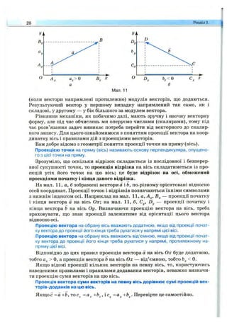 28 Розділ 1.
Мал. 11
(коли вектори напрямлені протилежно) модулів векторів, що додаються.
Результуючий вектор у першому випадку напрямлений так само, як і
складові, у другому — у бік більшого за модулем вектора.
Рівняння механіки, як побачимо далі, мають зручну і наочну векторну
форму, але під час обчислень ми оперуємо числами (скалярами), тому під
час розв’язання задач виникає потреба перейти від векторного до скаляр­
ного запису. Для цього ознайомимося з поняттям проекції вектора на коор­
динатну вісь і правилами дій з проекціями векторів.
Вам добре відомо з геометрії поняття проекції точки на пряму (вісь).
Проекцією точки на пряму (вісь) називають основу перпендикуляра, опущено­
го з цієї точки на пряму.
Зрозуміло, ш;о оскільки відрізок складається із послідовної і безперер­
вної сукупності точок, то проекція відрізка на вісь складатиметься із про­
екцій усіх його точок на цю вісь; це буде відрізок на осі, обмежений
проекціями початку і кінця даного відрізка.
На мал. 11, а, б зображені вектори а і Ь, по-різному орієнтовані відносно
осей координат. Проекції точок і відрізків позначаються їхніми символами
з нижнім індексом осі. Наприклад на мал. 11, а, А^, — проекції початку
і кінця вектора а на вісь О х; на мал. 1 1,6 , Су, Dy — проекції початку і
кінця вектора Ь на вісь О у. Визначаючи проекцію вектора на вісь, треба
враховувати, ш;о знак проекції залежатиме від орієнтації цього вектора
відносно осі.
Проекцію вектора на обрану вісь вважають додатною, якщо від проекції почат­
ку вектора до проекції його кінця треба рухатися у напрямі цієї вісі.
Проекцію вектора на обрану вісь вважають від’ємною, якщо від проекції почат­
ку вектора до проекції його кінця треба рухатися у напрямі, протилежному на­
пряму цієї вісі.
Відповідно до цих правил проекція вектора а на вісь Ох буде додатною,
тобто а^> О, а проекція вектора Ьна вісь О х — від’ємною, тобто < 0.
Якш;о відомі проекції кількох векторів на певну вісь, то, користуючись
наведеними правилами і правилами додавання векторів, неважко визначи­
ти проекцію суми векторів на цю вісь.
Проекція вектора суми векторів на певну вісь дорівнює сумі проекцій век-
торів-доданків на цю вісь.
Якш;о с =а+Ь,тос^ =а^ +Ь^,іс^ =ау+Ьу. Перевірте це самостійно.
 