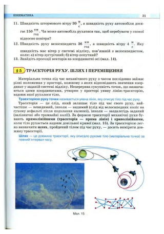 КІНЕМАТИКА 31
11. Швидкість штормового вітру зо а швидкість руху автомобіля дося-
с
гає 150 . Чи може автомобіль рухатися так, ш;об перебувати у спокої
год
відносно повітря?
12. Швидкість руху велосипедиста 36 - - , а швидкість вітру 4 Яку
год с
швидкість має вітер у системі відліку, пов’язаній з велосипедистом,
коли: а) вітер зустрічний; б) вітер попутний?
13. Знайдіть проекції векторів на координатні осі (мал. 14).
§ 5 ; ТРАЄКТОРІЯ РУХУ, ш л я х І ПЕРЕМІЩЕННЯ
Матеріальна точка під час механічного руху з часом послідовно займає
різні положення у просторі, кожному з яких відповідають значення коор­
динат у заданій системі відліку. Неперервна сукупність точок, що визнача­
ються цими координатами, утворює у просторі уявну лінію-траєкторію,
вздовж якої рухалося тіло.
Траєкторією руху точки називається уявна лінія, яку описує тіло під час руху.
Траєкторія — це слід, який залишає тіло під час свого руху, най­
частіше — невидимий, інколи — видимий (слід від велосипедних коліс на
сухому асфальті після подолання калюжі), інколи — заздалегідь заданий
(залізничні або трамвайні колії). За формою траєкторії механічні рухи бу­
вають прямолінійними (траєкторія — пряма лінія) і криволінійними,
коли тіло рухається вздовж довільної кривої (мал. 15). За траєкторією лег­
ко визначити шлях, пройдений тілом під час руху, — досить виміряти дов­
жину траєкторії.
Шлях — це довжина траєкторії, яку описало рухоме тіло (матеріальна точка) за
певний інтервал часу.
ІМал. 15
 
