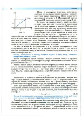 Шлях є скалярною фізичною величиною,
оскільки не має визначеного напряму і характе­
ризується лише значенням. Шлях позначають
А (х ,у ) латинською літерою І. У Міжнародній системі
одиниць (СІ) одиницею шляху є один метр (1 м).
На практиці знання шляху, який пройшло
рухоме тіло, дає змогу визначити, наприклад,
час і кількість пального, що потрібні для його
подолання, але цього не досить для визначення
положення тіла наприкінці руху. Отже, це мож-
10 на зробити, якш;о відомі напрями, у яких пере­
бувало тіло на початку і наприкінці руху, а
також відстані до нього від тіла відліку в ці моменти. Знаємо, ш;о число і
напрям характеризують вектор, отже, ми прийшли до доцільності вектор­
ного опису механічного руху. Переваги такого опису полягають у його ма­
тематичній наочності, крім того, такий спосіб задання положення тіла не
залежить від орієнтації системи координат у просторі.
На мал. 16 точка А з координатами х, у відповідає положенню рухомої
матеріальної точки на площині, а напрямлений відрізок г, що з’єднує
початок координат і точку А, визначає відстань матеріальної точки від тіла
відліку і напрям на неї.
Вектор, проведений з початку системи відліку в дану точку, називають
радіус-вектором цієї точки.
Такий векторний спосіб задання місцеположення точки у просторі
відповідає наведеному раніше прикладу про визначення положення літака
радіолокатором (мал. 3).
Якщо з кінця радіус-вектора опустити перпендикуляри на осі коорди­
нат, то можна визначити проекції радіус-вектора г на ці осі: — проекція
радіус-вектора г на вісь Ох, Гу — проекція радіус-вектора F на вісь Оу. На
мал. 16 добре видно, що знайдені проекції збігаються з координатами точ­
ки А:
г, =х,г^ -г/.
Якщо точка А рухається певною траєкторією, то довжина і напрям век­
тора г будуть відповідно змінюватися. На мал. 17 — це радіус-вектор ма­
теріальної точки в початковий момент руху, а г — радіус-вектор цієї точки
у кінцевий момент руху, він показує, де перебуватиме тіло через час руху t.
Тоді, щоб визначити зміну в положенні тіла за час руху, треба, як ви
вже знаєте, знайти різницю між векторами г і за правилом трикутника.
Це буде вектор S, що з’єднує кінці цих векторів, він напрямлений до кінця
вектора г:
г-Г(,=Д г = і. (1.1)
Вектор S,, проведений з початкового положення матеріальної точки до її кінце­
вого положення, називають переміщенням цієї точки за певний час
Переміщення — дуже важлива фізична величина, що показує, на яку
відстань і в якому напрямі змістилося тіло за даний час. Знаючи, як пе­
реміщення змінюється з часом, можна розв’язати основну задачу для будь-
якого механічного руху. Як видно на мал. 17, якщо відомі радіус-вектор
початкового положення тіла г^, переміщення тіла s за час t, то радіус-век-
32 Розділ 1.
 