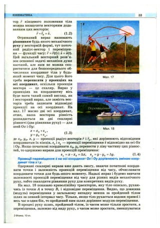 КІНЕМАТИКА 33
Man. 17
Траєкторія
ПереміщеннФ^
тор г кінцевого положення тіла
можна визначити векторним дода­
ванням цих векторів:
г+Го=5. (1.2)
Отриманий вираз називають
рівнянням будь-якого механічного
руху у векторній формі, тут поточ­
ний радіус-вектор і переміщен­
ня — функції часу: г - r(t) і s = s(t).
Цей загальний векторний розв’я­
зок основної задачі механіки дуже
наочний, але ним не можна ско­
ристатися для безпосереднього об­
числення координат тіла у будь-
який момент часу. Для цього його
треба переписати у проекціях на
осі координат, оскільки проекція
вектора — це скаляр. Вираз у
проекціях на координатну вісь
буде мати такий самий вигляд, як
і векторний вираз, але замість век­
торів треба записати відповідні
проекції на осі координат. На
мал. 17 маємо дві осі координат,
отже, наша векторна рівність
розпадається на дві скалярні
рівності (два рівняння руху) — для
осей Ох і Оу:
X = Xo+S^,
y = yo+s^, (1-3)
де лГо> уО’ X, у — проекції радіус-векторів г і г^, які дорівнюють відповідним
координатам їх кінців, s,. і — проекції переміщення s відповідно на осі Ох
і Оу. Якщо початкові координати дГо» Уо перенести у ліву частину цих рівнос-
тей, то одержимо вирази для проекцій преміщення:
S ^ = X -X 0 =AX, з ^ = у -у о = А у . (1.4)
Проекції переміщення S на осі координат О х і Оу дорівнюють змінам коор­
динат тіла X і у.
Одержані скалярні вирази вже дають змогу, знаючи початкові коорди­
нати точки і залежність проекцій переміщення від часу, обчислювати
координати точки для будь-якого моменту. Надалі якраз і будемо вивчати
залежності проекцій переміщення від часу для різних видів механічного
руху, тобто знаходити рівняння руху для конкретних видів руху.
На мал. 18 показано криволінійну траєкторію, яку тіло описало, рухаю­
чись із точки А в точку В, і відповідне переміщення. Видно, що довжина
(модуль) переміщення у загальному випадку менша за пройдений тілом
шлях за певний інтервал часу. Тільки, якщо тіло рухається вздовж прямої і
весь час в один бік, то пройдений ним шлях дорівнює модулю переміщення.
В процесі руху шлях, пройдений тілом, із часом може тільки зростати, а
переміщення, залежно від виду руху, з часом може зростати, зменшуватися
Мал. 18
2 Фізика, ІОкл.
 