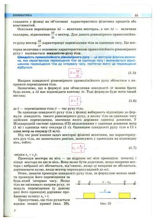 КІНЕМАТИКА 35
глядають у фізиці як об’єктивні характеристики фізичних процесів або
властивостей.
Оскільки переміщення Д5 — величина векторна, а час At — величина
Д5 тт • • • —
скалярна, відношення — є вектор. Для даного рівномірного прямолініино-
At
As
го руху вектор — характеризує переміщення тіла за одиницю часу. Ця век-
At
торна величина є основною характеристикою прямолінійного рівномірного
руху і називається швидкістю руху тіла.
Швидкість прямолінійного рівномірного руху — це векторна фізична величи­
на, яка характеризує переміщення тіла за одиницю часу і визначається відно­
шенням переміщення тіла до інтервалу часу, протягом якого це переміщення
відбулося:
Ал
(1.5)
- _ A s
At
Напрям швидкості рівномірного прямолінійного руху збігається з на­
прямом переміщення тіла.
Зазначимо, що в формулі для обчислення швидкості At можна брати
будь-яким, а As має відповідати взятому At. Тоді формула буде мати такий
вигляд:
, (1.6)
t
де S — переміщення тіла; t — час руху тіла.
За одиницю швидкості руху тіла у фізиці вибирають відповідно до фор­
мули швидкість такого рівномірного руху, в якому тіло за одиницю часу
здійснює переміщення, значення якого дорівнює одиниці довжини, у
Міжнародній системі одиниць (СІ) незалежними є одиниця довжини метр
(1 м) і одиниця часу секунда (1 с). Одиницею швидкості руху тіла в СІ є
один метр за секунду (1 м /с).
Під час розв’язання задач векторні фізичні величини, що характеризу­
ють рух тіла, як зазначалось раніше, записують у проекціях на відповідну
вісь, тобто:
І’, , (1.7)
t
звідки - v j .
Проекція вектора на вісь — це відрізок осі між проекцією початку і
кінця вектора на цю ж вісь. Вона може бути додатною, якщо напрями век­
тора і вибраної осі збігаються, від’ємною, якщо ці напрями не збігаються,
дорівнювати нулю, якщо вектор перпендикулярний до осі.
Отже, знаючи проекцію швидкості руху тіла, за формулою можна знай­
ти проекцію його переміщення за
будь-який інтервал часу. Якщо
тіло не змінювало напрям руху, то
модуль переміщення (у даному
разі його проекція) дорівнює про­
йденому шляху: = І.
Припустимо, що тіло рухається
вздовж певної прямої (мал. 20).
О ■Хо X
-►
Мал. 20
2*
 