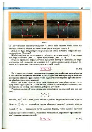 КІНЕМАТИКА 37
л<;
/і *
Мал. 21
Ох і за той самий час іі переміщення Sj, отже, вона зносить човен. Якби він
не віддалявся від берега, то опинився б разом з водою у точці В.
Яким же буде результуюче переміщення човна відносно нерухомої сис­
теми відліку (берега)?
Щоб відповісти на це запитання, слід додати два вектори Sj і за прави­
лом паралелограма (мал. 21, а) або трикутника (мал. 21,
Згідно з правилом паралелограма сумарний вектор s є діагоналлю пара­
лелограма, побудованого на векторах Sj і Sg як на сторонах; при цьому по-
чатки всіх трьох векторів знаходяться в одній точці:
S = Sj -(-Sj (1.10)
Це рівняння називають правилом додавання переміщень: переміщення
тіла відносно нерухомої системи відліку дорівнює векторній сумі його пе­
реміщення відносно рухомої системи відліку і переміщення рухомої систе­
ми відліку відносно нерухомої.
Отже, рух човна складається з двох незалежних один від одного рухів —
руху човна і руху річки. Таким чином, човен відносно берега здійснить пе­
реміщення на вектор Sі пристане до берега у точці С.
Розділимо кожний член виразу для переміщень на спільний для них час
руху t:
£ = 1 + ®2.
t t
S —•
Бачимо, що - = — швидкість човна відносно нерухомої системи відліку
(берега), — швидкість човна відносно рухомої системи відліку
(води), — = 5г — швидкість течії відносно берега, тобто рухомої системи
відліку відносно нерухомої. Зробивши такі заміни, отримаємо правило (за­
кон) додавання швидкостей:
V = V ^ + V 2 (1.11)
 
