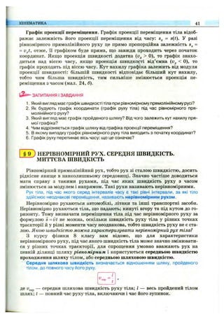 Графік проекції переміщення. Графік проекції переміщення тіла відоб­
ражає залежність його проекції переміщення від часу: = s(t). У разі
рівномірного прямолінійного руху це прямо пропорційна залежність =
= v^t, отже, Гі графіком буде пряма, що завжди проходить через початок
координат. Якщо проекція швидкості додатна (v^ > 0), то графік знахо­
диться над віссю часу, якщо проекція швидкості від’ємна < 0), то
графік проходить під віссю часу. Кут нахилу графіка залежить від модуля
проекції швидкості: більшій швидкості відповідає більший кут нахилу,
тобто чим більша швидкість, тим сильніше змінюється проекція пе­
реміщення з часом (мал. 24, б).
КІНЕМАТИКА 41
ЗАПИТАННЯ І ЗАВДАННЯ
1. Який вигляд має графік швидкості тіла при рівномірному прямолінійному русі?
2. Як будують графік координати (графік руху тіла) під час рівномірного пря­
молінійного руху?
3. Який вигляд має графік пройденого шляху? Від чого залежить кут нахилу пря­
мої графіка?
4. Чим відрізняється графік шляху від графіка проекції переміщення?
5. В якому випадку графік рівномірного руху тіла виходить з початку координат?
6. Графік руху перетинає вісь часу: що це означає?
§ 9 ) НЕРІВНОМІРНИЙ РУХ. СЕРЕДНЯ ШВИДКІСТЬ.
МИТТЄВА ШВИДКІСТЬ
Рівномірний прямолінійний рух, тобто рух зі сталою швидкістю, досить
рідкісне явище в навколишньому середовищі. Значно частіше доводиться
мати справу з такими рухами, під час яких швидкість руху з часом
змінюється за модулем і напрямом. Такі рухи називають нерівномірними.
Рух тіла, під час якого серед інтервалів часу є такі рівні інтервали, за які тіло
здійснює неоднакові переміщення, називають нерівномірним рухом.
Нерівномірно рухаються автомобілі, літаки та інші транспортні засоби.
Нерівномірно рухаються тіла, що падають; кинуті вгору та під кутом до го­
ризонту. Тому визначати переміщення тіла під час нерівномірного руху за
формулою S= vt не можна, оскільки швидкість руху тіла у різних точках
траєкторії й у різні моменти часу неоднакова, тобто швидкість руху не є ста­
лою. Якою швидкістю можна характеризувати нерівномірний рух тіла?
З курсу фізики 8 класу вам відомо, що для характеристики
нерівномірного руху, під час якого швидкість тіла може значно змінювати­
ся у різних точках траєкторії, для спрощення умовно вважають рух на
певній ділянці шляху рівномірним і користуються середньою швидкістю
проходження шляху тілом, або середньою шляховою швидкістю.
Середня шляхова швидкість визначається відношенням шляху, пройденого
тілом, до повного часу його руху.
де Uggp — середня шляхова швидкість руху тіла; І — весь пройдений тілом
шлях; t — повний час руху тіла, включаючи і час його зупинок.
 