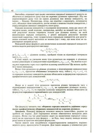 Звичайно, отримані при цьому значення середньої швидкості можуть не
збігатися зі швидкістю руху тіла на окремих ділянках траєкторії. Під час
нерівномірного руху тіло на одних ділянках має меншу швидкість, на
інших — більшу. Наприклад, літак, що відлітає з аеропорту, починаючи
зліт, збільшує свою швидкість, потім летить з певною сталою швидкістю, і
перед посадкою зменшує швидкість свого руху.
Середня шляхова швидкість є скалярною величиною, вона дає змогу об­
числити шлях, який подолає, наприклад, автобус за певний час, але точ­
ний результат можна отримати тільки для ділянки шляху, на якій
визначалася середня швидкість, у решті випадків результат матиме
оціночний характер, тому скористатися середньою швидкістю для розв’я­
зання основної задачі механіки не можна (ще і тому, що вона ніяк не ха­
рактеризує напрям руху).
Наведеній вище формулі для визначення шляхової середньої швидкості
можна надати розгорнутого вигляду:
_ ІІ+І2+ +
t,+ t,+ ... + t /
де /2» ••■у К — ділянки шляху, пройдені тілом за відповідні інтервали
часу^1, fa,
Є клас задач, за умовами яких тіло рухається на окремих п ділянках
шляху рівномірно зі швидкостями відповідно , 1^2’ •••> можна в цьо­
му разі виразити через них середню шляхову швидкість? Це можна зроби­
ти у таких випадках.
Якщо тіло рухалося на різних ділянках з відповідними швидкостями
Uj, Ug, ..., протягом однакових інтервалів часу, тобто = t^ = ...= t„ =t,
то середню шляхову швидкість можна обчислити за формулою середнього
арифметичного цих швидкостей;
и, + У,+ ... + v„
V --------------------------
п
Якщо ж у задачі тіло рухалося протягом різних інтервалів часу з
відповідними швидкостями v^, V2, •••, на однакових ділянках шляху,
тобто /і =І2 -...= 1^ = 1, то середню шляхову швидкість можна обчислити за
формулою середнього гармонічного цих швидкостей:
1 1 1
+ +... +
1 у, и, ^ п
-S-, або V
42 Розділ 1.
п се р . г І І 1
- + - + . . . + -
и, V, v„
Цю формулу читають так: обернена середня швидкість дорівнює серед­
ньому арифметичному обернених швидкостей на окремих ділянках.
Завдання. Наведені формули неважко вивести самостійно, радимо це
зробити як вправу. Для спрощення можна обмежитися випадком двох
ділянок. Якщо під час розв’язання задач на визначення середньої швид­
кості ви не пригадаєте цих формул — не біда, таку задачу завжди можна
розв’язати за простою вихідною формулою.
Трохи нижче нам знадобиться схарактеризувати швидкість нерівно­
мірного руху, враховуючи її напрям. Для таких завдань у кінематиці роз-
 
