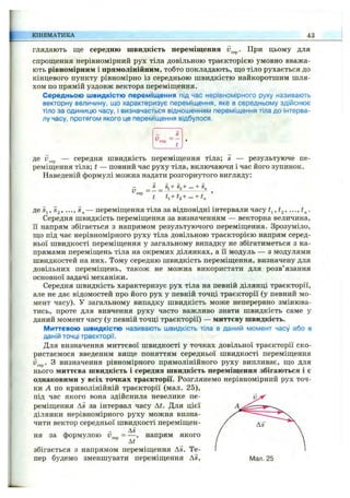 КІНЕМАТИКА 43
глядають ще середню швидкість переміщення При цьому для
спрощення нерівномірний рух тіла довільною траєкторією умовно вважа­
ють рівномірним і прямоЛІНІІ1НИМ, тобто покладають, що тіло рухається до
кінцевого пункту рівномірно із середньою швидкістю найкоротшим шля­
хом по прямій уздовж вектора переміщення.
Середньою швидкістю переміщення під час нерівномірного руху називають
векторну величину, що характеризує переміщення, яке в середньому здійснює
тіло за одиницю часу, і визначається відношенням переміщення тіла до інтерва­
лу часу, протягом якого це переміщення відбулося.
Д® ^^сер — середня швидкість переміщення тіла; s — результуюче пе­
реміщення тіла; t — повний час руху тіла, включаючи і час його зупинок.
Наведеній формулі можна надати розгорнутого вигляду:
г. _ 5 _ s^+Sa+■•■+ §„
t t,+ t,+ ... + t^ ’
де Sj, « 2, •••, — переміщення тіла за відповідні інтервали часу
Середня швидкість переміщення за визначенням — векторна величина,
її напрям збігається з напрямом результуючого переміщення. Зрозуміло,
що під час нерівномірного руху тіла довільною траєкторією напрям серед­
ньої швидкості переміщення у загальному випадку не збігатиметься з на­
прямами переміщень тіла на окремих ділянках, а її модуль — з модулями
швидкостей на них. Тому середню швидкість переміщення, визначену для
довільних переміщень, також не можна використати для розв’язання
основної задачі механіки.
Середня швидкість характеризує рух тіла на певній ділянці траєкторії,
але не дає відомостей про його рух у певній точці траєкторії (у певний мо­
мент часу). У загальному випадку швидкість може неперервно змінюва­
тись, проте для вивчення руху часто важливо знати швидкість саме у
даний момент часу (у певній точці траєкторії) — миттєву швидкість.
Миттєвою швидкістю називають швидкість тіла в даний момент часу або в
даній точці траєкторії.
Для визначення миттєвоїшвидкості у точках довільної траєкторії ско­
ристаємося введеним вищепоняттям середньої швидкостіпереміщення
з визначення рівномірного прямолінійного руху випливає, що для
нього миттєва швидкість і середня швидкість переміщення збігаються і є
однаковими у всіх точках траєкторії. Розглянемо нерівномірний рух точ­
ки А по криволінійній траєкторії (мал. 25),
під час якого вона здійснила невелике пе­
реміщення As за інтервал часу Аі. Для цієї
ділянки нерівномірного руху можна визна­
чити вектор середньої швидкості переміщен-
, - As
ня за формулою v = — ,напрям якого
At
збігається з напрямом переміщення As. Те­
пер будемо зменшувати переміщення As,
 