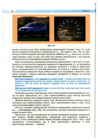 44 Розділ 1.
^^ 100 іго /
^ 80 1^0
220

Мал.26І
якому кожного разу буде відповідати зменшений інтервал часу At і свій
вектор середньої швидкості переміш,ення Як видно з мал. 25, це при­
зведе до зміни напряму вектора середньої швидкості крім того, за мен­
ший інтервал часу At рух тіла буде все менше змінюватися і все більше
наближатися до рівномірного прямолінійного руху.
При послідовному зменшенні інтервалів переміш;ення і часу (As і At пря­
мують до нуля) вектор середньої швидкості переміщення за напрямом
все більше наближатиметься до напряму дотичної у точці А траєкторії
руху, а переміш;ення As «стягуватиметься» до точки А, у межах якого век­
тор середньої швидкості буде майже сталим за напрямом і модулем. Гра­
ничні напрям і модуль вектора середньої швидкості й беруть за вектор
миттєвої швидкості.
Миттєва швидкість, або швидкість у даній точці — це векторна величина, яка
дорівнює відношенню достатньо малого переміщення на ділянці траєкторії, що
містить у собі цю точку, до малого інтервалу часу, за який це переміщення
відбулося.
Вектор миттєвої швидкості лежить на дотичній до траєкторії руху тіла у даній
точці і напрямлений у бік руху тіла.
Останній висновок пригадаємо, коли вивчатимемо рівномірний рух точ­
ки по колу. Зрозуміло, що у разі прямолінійного руху вектор миттєвої
швидкості завжди має напрям уздовж прямої траєкторії.
Знаючи миттєву швидкість руху тіла, можна розв’язати основну задачу
механіки для нерівномірних рухів. Далі вивчатимемо деякі з них, коли
такі розв’язки знайти досить просто.
На всіх сучасних транспортних засобах встановлюють спеціальні прила­
ди — спідометри (мал. 26), які показують числове значення швидкості у
даний момент часу.
Зрозуміло, що за спідометром не можна визначити напрям швидкості.
Для деяких засобів транспорту, наприклад для морських кораблів і
літаків, буває необхідно знати також напрям швидкості руху. Тоді, крім
спідометра, встановлюють ще й інші навігаційні прилади, в най­
простішому випадку — компас.
 