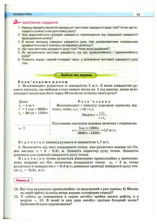 КІНЕМАТИКА 45
ЗАПИТАННЯ І ЗАВДАННЯ
1. Навіщо вводять поняття середньої і миттєвої швидкості руху тіла? Коли засто­
совують кожне з них для опису руху?
2. Чим відрізняється середня швидкість переміщення від середньої швидкості
проходження шляху?
3. в якому випадку середня швидкість руху тіла дорівнюватиме середньому
арифметичному її значень на окремих ділянках?
4. Що таке миттєва швидкість руху тіла? Чому вона дорівнює?
5. Як напрямлена миттєва швидкість під час криволінійного і прямолінійного
рухів?
6. Поясніть вираз «малий інтервал часу» у визначенні миттєвої швидкості руху
. тіла.
^ Задачі та вправи ^
Р о з в ’ я з у є м о р а з о м
1. Велосипедист рухається зі швидкістю 5 м /с. З якою швидкістю ру­
хався пішохід, що вийшов з того самого місця на 1 год раніше, якщо вело­
сипедист наздогнав його через ЗО хв після початку свого руху?
Дано:
Dj = 5 м /с
t = 1 год = 3600 с
= ЗО хв = 1800 с
V - ?
Р о з в ’ я з а н н я
Велосипедист і пішохід подолали однакову від­
стань, отже, = v(t + t^).
Звідси V =
t +t.
Підставимо значення відомих величин і отримаємо
5 м /с 1800с
и = -
ЗбООс-ьІВООс
«1,7 м /с.
В і д п о в і д ь : пішохід рухався зі швидкістю 1,7 м /с.
2. Залежність від часу координати точки, яка рухається вздовж осі Ох,
має вигляд: х = З - 0,4і, м. Опишіть характер руху точки. Запишіть
рівняння для проекції швидкості руху точки.
В і д п о в і д ь : точка рухається рівномірно прямолінійно у протилеж­
ному напрямі осі Ох; початкова координата точки jCq ^ ^ точка
рухається зі швидкістю v = 0,4 м /с; рівняння проекції швидкості руху точ­
ки: = - 0,4і, м /с.
Рівень А
14. Які тіла рухаються прямолінійно: а) випущений з рук камінь; б) Місяць
по своїй орбіті; в) поїзд метро вздовж платформи станції?
15. У суботу до повернення в гараж автобус зробив десять рейсів, а в
неділю — 12. В який із цих днів автобус проїхав більший шлях?
Здійснив більше переміщення?
 