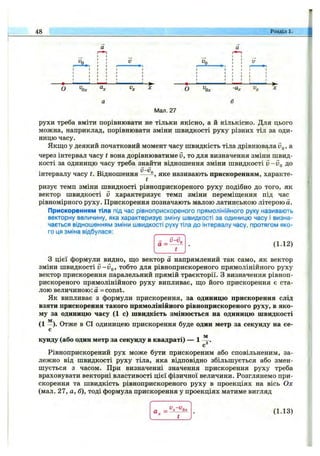 48 Розділ 1.
о ''О х о -а.
Мал. 27
рухи треба вміти порівнювати не тільки якісно, а й кількісно. Для цього
можна, наприклад, порівнювати зміни швидкості руху різних тіл за оди­
ницю часу.
Якщо у деякий початковий момент часу швидкість тіла дрівнювала Vq, а
через інтервал часу t вона дорівнюватиме v, то для визначення зміни швид­
кості за одиницю часу треба знайти відношення зміни швидкості v -V q до
інтервалу часу Відношення У-Ур
t
яке називають прискоренням, характе­
ризує темп зміни швидкості рівноприскореного руху подібно до того, як
вектор швидкості V характеризує темп зміни переміщення під час
рівномірного руху. Прискорення позначають малою латинською літерою а.
Прискоренням тіла під час рівноприскореного прямолінійного руху називають
векторну величину, яка характеризує зміну швидкості за одиницю часу і визна­
чається відношенням зміни швидкості руху тіла до інтервалу часу, протягом яко­
го ця зміна відбулася:
(1.12)
З цієї формули видно, що вектор а напрямлений так само, як вектор
зміни швидкості v -V q, тобто для рівноприскореного прямолінійного руху
вектор прискорення паралельний прямій траєкторії. З визначення рівноп­
рискореного прямолінійного руху випливає, що його прискорення є ста­
лою величиною: а = const.
Як випливає з формули прискорення, за одиницю прискорення слід
взяти прискорення такого прямолінійного рівноприскореного руху, в яко­
му за одиницю часу (1 с) швидкість змінюється на одиницю швидкості
(1 -). Отже в СІ одиницею прискорення буде один метр за секунду на се­
кунду (або один метр за секунду в квадраті) — 1
м
Рівноприскорений рух може бути прискореним або сповільненим, за­
лежно від швидкості руху тіла, яка відповідно збільшується або змен­
шується з часом. При визначенні значення прискорення руху треба
враховувати векторні властивості цієї фізичної величини. Розглянемо при­
скорення та швидкість рівноприскореного руху в проекціях на вісь Ох
(мал. 27, а, б), тоді формула прискорення у проекціях матиме вигляд
Ол:
(1.13)
 