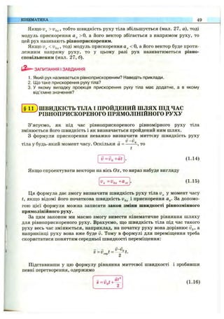 Якщо >Vg^, тобто швидкість руху тіла збільшується (мал. 27, а), тоді
модуль прискорення > о, а його вектор збігається з напрямом руху, то
цей рух називають рівноприскореним.
Якщо < Vg^, тоді модуль прискорення < о, а його вектор буде проти­
лежним напряму руху, то у цьому разі рух називатиметься рівно-
сповільненим (мал. 27, б).
ЗАПИТАННЯ І ЗАВДАННЯ
1. Який рух називається рівноприскореним? Наведіть приклади.
2. ІДотаке прискорення руху тіла?
3. У якому випадку проекція прискорення руху тіла має додатне, а в якому
від’ємне значення?
КІНЕМАТИКА 49
§ 1 1 ) ШВИДКІСТЬ ТІЛА І ПРОЙДЕНИЙ ШЛЯХ ПІД ЧАС
^РІВНОПРИСКОРЕНОГО ПРЯМОЛІНІЙНОГО РУХУ
З’ясуємо, як під час рівноприскореного рівномірного руху тіла
змінюється його швидкість і як визначається пройдений ним шлях.
З формули прискорення неважко визначити миттєву швидкість руху
тіла у будь-який момент часу. Оскільки а = - — то
v = vg +at . (1.14)
Якщо спроектувати вектори на вісь Ох, то вираз набуде вигляду
(1.15)
Ця формула дає змогу визначити швидкість руху тіла у момент часу
t, якщо відомі його початкова швидкість і прискорення а^. За допомо­
гою цієї формули можна записати закон зміни швидкості рівнозмінного
прямолінійного руху.
За цим законом ми маємо змогу вивести кінематичне рівняння шляху
для рівноприскореного руху. Врахуємо, що швидкість тіла під час такого
руху весь час змінюється, наприклад, на початку руху вона дорівнює йд, а
наприкінці руху вона вже буде v. Тому в формулі для переміщення треба
скористатися поняттям середньої швидкості переміщення:
Підставивши у цю формулу рівняння миттєвої швидкості і зробивши
певні перетворення, одержимо
S=Vgt + ‘^^‘ (1.16)
 