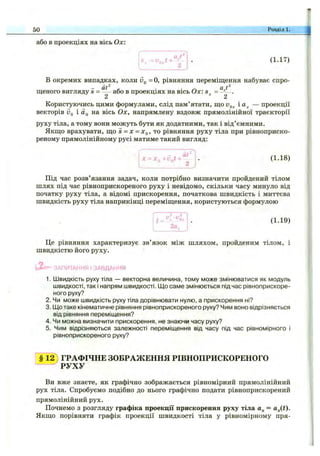 або в проекціях на вісь Ох
50 Розділі,
(1.17)
В окремих випадках, коли іЗ,, = О, рівняння переміщення набуває спро-
щеного вигляду і = — або в проекціях на вісь Ох: .
2 2
Користуючись цими формулами, слід пам’ятати, що і — проекції
векторів Vq і Йц на вісь Ох, напрямлену вздовж прямолінійної траєкторії
руху тіла, а тому вони можуть бути як додатними, так і від’ємними.
Якщо врахувати, що і = х = то рівняння руху тіла при рівноприско-
реному прямолінійному русі матиме такий вигляд:
- at^
X = x^+v^t+ ^ (1.18)
Під час розв’язання задач, коли потрібно визначити пройдений тілом
шлях під час рівноприскореного руху і невідомо, скільки часу минуло від
початку руху тіла, а відомі прискорення, початкова швидкість і миттєва
швидкість руху тіла наприкінці переміщення, користуються формулою
2а.
(1.19)
Це рівняння характеризує зв’язок між шляхом, пройденим тілом, і
швидкістю його руху.
' - ЗАПИТАННЯ І ЗАВДАННЯ
1. Швидкість руху тіла — векторна величина, тому може змінюватися як модуль
швидкості, так і напрям швидкості. Що саме змінюється під час рівноприскоре-
Іного руху?
2. Чи може швидкість руху тіла дорівнювати нулю, а прискорення ні?
3. Що таке кінематичне рівняння рівноприскореного руху? Чим воно відрізняється
від рівняння переміщення?
4. Чи можна визначити прискорення, не знаючи часу руху?
5. Чим відрізняються залежності переміщення від часу під час рівномірного і
рівноприскореного руху?
§ ї ^ ГРАФІЧНЕ ЗОБРАЖЕННЯ РІВНОПРИСКОРЕНОГО
“ ~ ^ Р У Х У
Ви вже знаєте, як графічно зображається рівномірний прямолінійний
рух тіла. Спробуємо подібно до нього графічно подати рівноприскорений
прямолінійний рух.
Почнемо з розгляду графіка проекції прискорення руху тіла = ajit).
Якщо порівняти графік проекції швидкості тіла у рівномірному пря-
 
